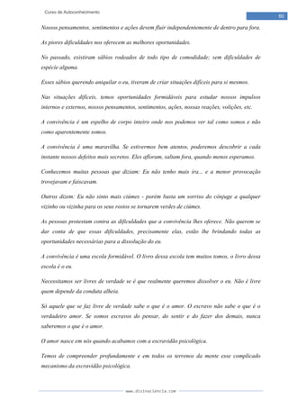 www.divinaciencia.com
60
Curso de Autoconhecimento
Nossos pensamentos, sentimentos e ações devem fluir independentemente de dentro para fora.
As piores dificuldades nos oferecem as melhores oportunidades.
No passado, existiram sábios rodeados de todo tipo de comodidade; sem dificuldades de
espécie alguma.
Esses sábios querendo aniquilar o eu, tiveram de criar situações difíceis para si mesmos.
Nas situações difíceis, temos oportunidades formidáveis para estudar nossos impulsos
internos e externos, nossos pensamentos, sentimentos, ações, nossas reações, volições, etc.
A convivência é um espelho de corpo inteiro onde nos podemos ver tal como somos e não
como aparentemente somos.
A convivência é uma maravilha. Se estivermos bem atentos, poderemos descobrir a cada
instante nossos defeitos mais secretos. Eles afloram, saltam fora, quando menos esperamos.
Conhecemos muitas pessoas que diziam: Eu não tenho mais ira... e a menor provocação
trovejavam e faiscavam.
Outros dizem: Eu não sinto mais ciúmes - porém basta um sorriso do cônjuge a qualquer
vizinho ou vizinha para os seus rostos se tornarem verdes de ciúmes.
As pessoas protestam contra as dificuldades que a convivência lhes oferece. Não querem se
dar conta de que essas dificuldades, precisamente elas, estão lhe brindando todas as
oportunidades necessárias para a dissolução do eu.
A convivência é uma escola formidável. O livro dessa escola tem muitos tomos, o livro dessa
escola é o eu.
Necessitamos ser livres de verdade se é que realmente queremos dissolver o eu. Não é livre
quem depende da conduta alheia.
Só aquele que se faz livre de verdade sabe o que é o amor. O escravo não sabe o que é o
verdadeiro amor. Se somos escravos do pensar, do sentir e do fazer dos demais, nunca
saberemos o que é o amor.
O amor nasce em nós quando acabamos com a escravidão psicológica.
Temos de compreender profundamente e em todos os terrenos da mente esse complicado
mecanismo da escravidão psicológica.
 