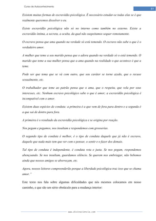 www.divinaciencia.com
61
Curso de Autoconhecimento
Existem muitas formas de escravidão psicológica. É necessário estudar-se todas elas se é que
realmente queremos dissolver o eu.
Existe escravidão psicológica não só no interno como também no externo. Existe a
escravidão íntima, a secreta, a oculta, da qual não suspeitamos sequer remotamente.
O escravo pensa que ama quando na verdade só está temendo. O escravo não sabe o que é o
verdadeiro amor.
A mulher que teme a seu marido pensa que o adora quando na verdade só o está temendo. O
marido que teme a sua mulher pensa que a ama quando na realidade o que acontece é que a
teme.
Pode ser que tema que se vá com outro, que seu caráter se torne azedo, que o recuse
sexualmente, etc.
O trabalhador que teme ao patrão pensa que o ama, que o respeita, que vela por seus
interesses, etc. Nenhum escravo psicológico sabe o que é amor; a escravidão psicológica é
incompatível com o amor.
Existem duas espécies de conduta: a primeira é a que vem de fora para dentro e a segunda é
a que sai de dentro para fora.
A primeira é o resultado da escravidão psicológica e se origina por reação.
Nos pegam e pegamos, nos insultam e respondemos com grosserias.
O segundo tipo de conduta é melhor, é o tipo de conduta daquele que já não é escravo,
daquele que nada mais tem que ver com o pensar, o sentir e o fazer dos demais.
Tal tipo de conduta é independente, é conduta reta e justa. Se nos pegam, respondemos
abençoando. Se nos insultam, guardamos silêncio. Se querem nos embriagar, não bebemos
ainda que nossos amigos se aborreçam, etc.
Agora, nossos leitores compreenderão porque a liberdade psicológica traz isso que se chama
amor.”
Este texto nos fala sobre algumas dificuldades que nós mesmos colocamos em nosso
caminho, e que são um sério obstáculo para a mudança interior:
 