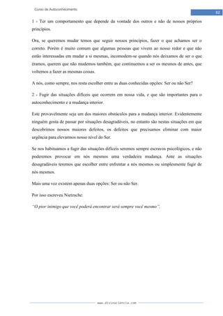 www.divinaciencia.com
62
Curso de Autoconhecimento
1 - Ter um comportamento que depende da vontade dos outros e não de nossos próprios
princípios.
Ora, se queremos mudar temos que seguir nossos princípios, fazer o que achamos ser o
correto. Porém é muito comum que algumas pessoas que vivem ao nosso redor e que não
estão interessadas em mudar a si mesmas, incomodem-se quando nós deixamos de ser o que
éramos, querem que não mudemos também, que continuemos a ser os mesmos de antes, que
voltemos a fazer as mesmas coisas.
A nós, como sempre, nos resta escolher entre as duas conhecidas opções: Ser ou não Ser?
2 - Fugir das situações difíceis que ocorrem em nossa vida, e que são importantes para o
autoconhecimento e a mudança interior.
Este provavelmente seja um dos maiores obstáculos para a mudança interior. Evidentemente
ninguém gosta de passar por situações desagradáveis, no entanto são nestas situações em que
descobrimos nossos maiores defeitos, os defeitos que precisamos eliminar com maior
urgência para elevarmos nosso nível do Ser.
Se nos habituamos a fugir das situações difíceis seremos sempre escravos psicológicos, e não
poderemos provocar em nós mesmos uma verdadeira mudança. Ante as situações
desagradáveis teremos que escolher entre enfrentar a nós mesmos ou simplesmente fugir de
nós mesmos.
Mais uma vez existem apenas duas opções: Ser ou não Ser.
Por isso escreveu Nietzsche:
“O pior inimigo que você poderá encontrar será sempre você mesmo”.
 