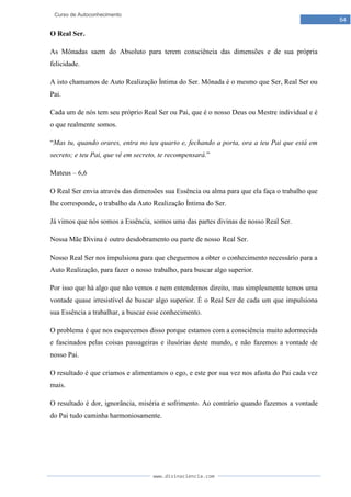 www.divinaciencia.com
64
Curso de Autoconhecimento
O Real Ser.
As Mônadas saem do Absoluto para terem consciência das dimensões e de sua própria
felicidade.
A isto chamamos de Auto Realização Íntima do Ser. Mônada é o mesmo que Ser, Real Ser ou
Pai.
Cada um de nós tem seu próprio Real Ser ou Pai, que é o nosso Deus ou Mestre individual e é
o que realmente somos.
“Mas tu, quando orares, entra no teu quarto e, fechando a porta, ora a teu Pai que está em
secreto; e teu Pai, que vê em secreto, te recompensará.”
Mateus – 6,6
O Real Ser envia através das dimensões sua Essência ou alma para que ela faça o trabalho que
lhe corresponde, o trabalho da Auto Realização Íntima do Ser.
Já vimos que nós somos a Essência, somos uma das partes divinas de nosso Real Ser.
Nossa Mãe Divina é outro desdobramento ou parte de nosso Real Ser.
Nosso Real Ser nos impulsiona para que cheguemos a obter o conhecimento necessário para a
Auto Realização, para fazer o nosso trabalho, para buscar algo superior.
Por isso que há algo que não vemos e nem entendemos direito, mas simplesmente temos uma
vontade quase irresistível de buscar algo superior. É o Real Ser de cada um que impulsiona
sua Essência a trabalhar, a buscar esse conhecimento.
O problema é que nos esquecemos disso porque estamos com a consciência muito adormecida
e fascinados pelas coisas passageiras e ilusórias deste mundo, e não fazemos a vontade de
nosso Pai.
O resultado é que criamos e alimentamos o ego, e este por sua vez nos afasta do Pai cada vez
mais.
O resultado é dor, ignorância, miséria e sofrimento. Ao contrário quando fazemos a vontade
do Pai tudo caminha harmoniosamente.
 