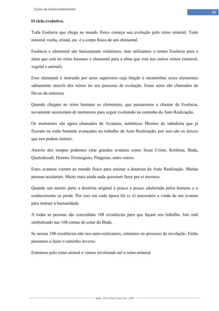 www.divinaciencia.com
65
Curso de Autoconhecimento
O ciclo evolutivo.
Toda Essência que chega ao mundo físico começa sua evolução pelo reino mineral. Todo
mineral, rocha, cristal, etc. é o corpo físico de um elemental.
Essência e elemental são basicamente sinônimos, mas utilizamos o termo Essência para a
alma que está no reino humano e elemental para a alma que esta nos outros reinos (mineral,
vegetal e animal).
Esse elemental é instruído por seres superiores cuja função é encaminhar esses elementais
sabiamente através dos reinos no seu processo de evolução. Esses seres são chamados de
Devas da natureza.
Quando chegam ao reino humano os elementais, que passaremos a chamar de Essência,
novamente necessitam de instrutores para seguir evoluindo no caminho da Auto Realização.
Os instrutores são agora chamados de Avataras, autênticos Mestres de sabedoria que já
fizeram ou estão bastante avançados no trabalho da Auto Realização, por isso são os únicos
que nos podem instruir.
Através dos tempos podemos citar grandes avataras como Jesus Cristo, Krishina, Buda,
Quetzalcoatl, Hermes Trismegisto, Pitágoras, entre outros.
Estes avataras vieram ao mundo físico para ensinar a doutrina da Auto Realização. Muitas
pessoas aceitaram. Muito mais ainda nada quiseram fazer por si mesmos.
Quando um mestre parte a doutrina original é pouco a pouco adulterada pelos homens e o
conhecimento se perde. Por isso em cada época foi (e é) necessário a vinda de um avatara
para instruir a humanidade.
A todas as pessoas são concedidas 108 existências para que façam seu trabalho. Isto está
simbolizado nas 108 contas do colar do Buda.
Se nessas 108 existências não nos auto-realizamos, entramos no processo de involução. Então
passamos a fazer o caminho inverso.
Entramos pelo reino animal e vamos involuindo até o reino mineral.
 