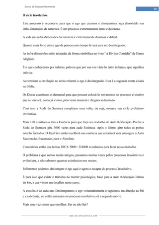 www.divinaciencia.com
66
Curso de Autoconhecimento
O ciclo involutivo.
Este processo é necessário para que o ego que criamos e alimentamos seja dissolvido nas
infra-dimensões da natureza. É um processo extremamente lento e doloroso.
A vida nas infra-dimensões da natureza é extremamente dolorosa e difícil.
Quanto mais forte está o ego da pessoa mais tempo levará para ser desintegrado.
As infra-dimensões estão relatadas de forma simbólica no livro “A Divina Comédia” de Dante
Alighieri.
É o que conhecemos por inferno, palavra que por sua vez vêm do latim infernus, que significa
inferior.
Ao terminar a involução no reino mineral o ego é desintegrado. Esta é a segunda morte citada
na Bíblia.
Os Devas examinam o elemental para que possam colocá-lo novamente no processo evolutivo
que se iniciará, como já vimos, pelo reino mineral e chegará ao humano.
Com isso a Roda do Samsara completou uma volta, ou seja, ocorreu um ciclo evolutivo-
involutivo.
Mais 108 existências terá a Essência para que faça seu trabalho de Auto Realização. Porém a
Roda do Samsara gira 3000 vezes para cada Essência. Após o último giro todas as portas
estarão fechadas. O Real Ser então recolherá sua essência que retornará sem conseguir a Auto
Realização, fracassado, para o Absoluto.
Concluímos então que temos 108 X 3000= 324000 existências para fazer nosso trabalho.
O problema é que somos muito antigos, passamos muitas vezes pelos processos involutivos e
evolutivos, e não sabemos quantas existências nos restam.
Felizmente podemos desintegrar o ego aqui e agora e escapar do processo involutivo.
É para isso que existe o trabalho do morrer psicológico, base para a Auto Realização Íntima
do Ser, e que vimos em detalhes neste curso.
A escolha é de cada um. Desintegramos o ego voluntariamente e seguimos em direção ao Pai
e a sabedoria, ou então entramos no processo involutivo até a segunda morte.
Mais uma vez temos que escolher: Ser ou não Ser?
 