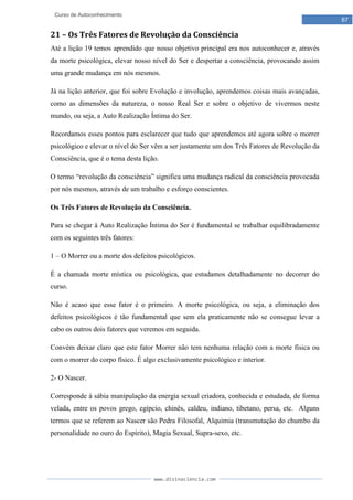 www.divinaciencia.com
67
Curso de Autoconhecimento
21 – Os Três Fatores de Revolução da Consciência
Até a lição 19 temos aprendido que nosso objetivo principal era nos autoconhecer e, através
da morte psicológica, elevar nosso nível do Ser e despertar a consciência, provocando assim
uma grande mudança em nós mesmos.
Já na lição anterior, que foi sobre Evolução e involução, aprendemos coisas mais avançadas,
como as dimensões da natureza, o nosso Real Ser e sobre o objetivo de vivermos neste
mundo, ou seja, a Auto Realização Íntima do Ser.
Recordamos esses pontos para esclarecer que tudo que aprendemos até agora sobre o morrer
psicológico e elevar o nível do Ser vêm a ser justamente um dos Três Fatores de Revolução da
Consciência, que é o tema desta lição.
O termo “revolução da consciência” significa uma mudança radical da consciência provocada
por nós mesmos, através de um trabalho e esforço conscientes.
Os Três Fatores de Revolução da Consciência.
Para se chegar à Auto Realização Íntima do Ser é fundamental se trabalhar equilibradamente
com os seguintes três fatores:
1 – O Morrer ou a morte dos defeitos psicológicos.
É a chamada morte mística ou psicológica, que estudamos detalhadamente no decorrer do
curso.
Não é acaso que esse fator é o primeiro. A morte psicológica, ou seja, a eliminação dos
defeitos psicológicos é tão fundamental que sem ela praticamente não se consegue levar a
cabo os outros dois fatores que veremos em seguida.
Convém deixar claro que este fator Morrer não tem nenhuma relação com a morte física ou
com o morrer do corpo físico. É algo exclusivamente psicológico e interior.
2- O Nascer.
Corresponde à sábia manipulação da energia sexual criadora, conhecida e estudada, de forma
velada, entre os povos grego, egípcio, chinês, caldeu, indiano, tibetano, persa, etc. Alguns
termos que se referem ao Nascer são Pedra Filosofal, Alquimia (transmutação do chumbo da
personalidade no ouro do Espírito), Magia Sexual, Supra-sexo, etc.
 