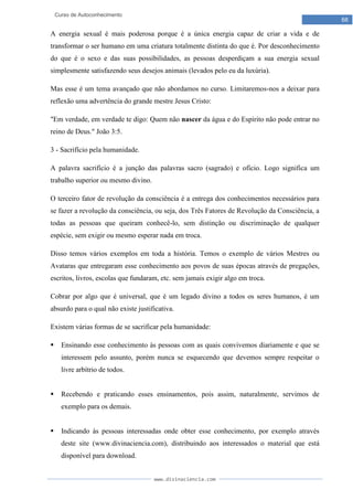 www.divinaciencia.com
68
Curso de Autoconhecimento
A energia sexual é mais poderosa porque é a única energia capaz de criar a vida e de
transformar o ser humano em uma criatura totalmente distinta do que é. Por desconhecimento
do que é o sexo e das suas possibilidades, as pessoas desperdiçam a sua energia sexual
simplesmente satisfazendo seus desejos animais (levados pelo eu da luxúria).
Mas esse é um tema avançado que não abordamos no curso. Limitaremos-nos a deixar para
reflexão uma advertência do grande mestre Jesus Cristo:
"Em verdade, em verdade te digo: Quem não nascer da água e do Espírito não pode entrar no
reino de Deus." João 3:5.
3 - Sacrifício pela humanidade.
A palavra sacrifício é a junção das palavras sacro (sagrado) e ofício. Logo significa um
trabalho superior ou mesmo divino.
O terceiro fator de revolução da consciência é a entrega dos conhecimentos necessários para
se fazer a revolução da consciência, ou seja, dos Três Fatores de Revolução da Consciência, a
todas as pessoas que queiram conhecê-lo, sem distinção ou discriminação de qualquer
espécie, sem exigir ou mesmo esperar nada em troca.
Disso temos vários exemplos em toda a história. Temos o exemplo de vários Mestres ou
Avataras que entregaram esse conhecimento aos povos de suas épocas através de pregações,
escritos, livros, escolas que fundaram, etc. sem jamais exigir algo em troca.
Cobrar por algo que é universal, que é um legado divino a todos os seres humanos, é um
absurdo para o qual não existe justificativa.
Existem várias formas de se sacrificar pela humanidade:
 Ensinando esse conhecimento às pessoas com as quais convivemos diariamente e que se
interessem pelo assunto, porém nunca se esquecendo que devemos sempre respeitar o
livre arbítrio de todos.
 Recebendo e praticando esses ensinamentos, pois assim, naturalmente, servimos de
exemplo para os demais.
 Indicando às pessoas interessadas onde obter esse conhecimento, por exemplo através
deste site (www.divinaciencia.com), distribuindo aos interessados o material que está
disponível para download.
 