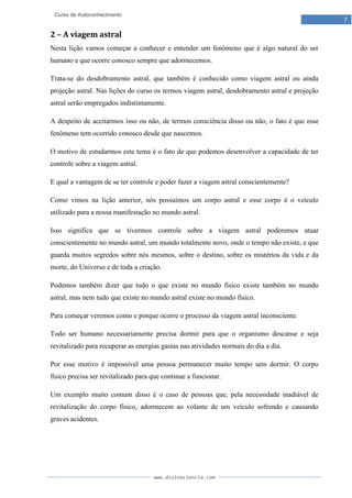 www.divinaciencia.com
7
Curso de Autoconhecimento
2 – A viagem astral
Nesta lição vamos começar a conhecer e entender um fenômeno que é algo natural do ser
humano e que ocorre conosco sempre que adormecemos.
Trata-se do desdobramento astral, que também é conhecido como viagem astral ou ainda
projeção astral. Nas lições do curso os termos viagem astral, desdobramento astral e projeção
astral serão empregados indistintamente.
A despeito de aceitarmos isso ou não, de termos consciência disso ou não, o fato é que esse
fenômeno tem ocorrido conosco desde que nascemos.
O motivo de estudarmos este tema é o fato de que podemos desenvolver a capacidade de ter
controle sobre a viagem astral.
E qual a vantagem de se ter controle e poder fazer a viagem astral conscientemente?
Como vimos na lição anterior, nós possuímos um corpo astral e esse corpo é o veículo
utilizado para a nossa manifestação no mundo astral.
Isso significa que se tivermos controle sobre a viagem astral poderemos atuar
conscientemente no mundo astral, um mundo totalmente novo, onde o tempo não existe, e que
guarda muitos segredos sobre nós mesmos, sobre o destino, sobre os mistérios da vida e da
morte, do Universo e de toda a criação.
Podemos também dizer que tudo o que existe no mundo físico existe também no mundo
astral, mas nem tudo que existe no mundo astral existe no mundo físico.
Para começar veremos como e porque ocorre o processo da viagem astral inconsciente.
Todo ser humano necessariamente precisa dormir para que o organismo descanse e seja
revitalizado para recuperar as energias gastas nas atividades normais do dia a dia.
Por esse motivo é impossível uma pessoa permanecer muito tempo sem dormir. O corpo
físico precisa ser revitalizado para que continue a funcionar.
Um exemplo muito comum disso é o caso de pessoas que, pela necessidade inadiável de
revitalização do corpo físico, adormecem ao volante de um veículo sofrendo e causando
graves acidentes.
 