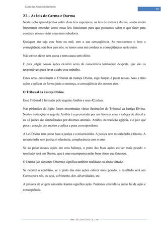 www.divinaciencia.com
70
Curso de Autoconhecimento
22 – As leis de Carma e Darma
Nesta lição aprenderemos sobre duas leis superiores, as leis de carma e darma, sendo muito
importante entender como essas leis funcionam para que possamos saber o que fazer para
conduzir nossas vidas com mais sabedoria.
Qualquer ato seja este bom ou mal, tem a sua conseqüência. Se praticarmos o bem a
conseqüência será boa para nós, se temos uma má conduta as conseqüências serão ruins.
Não existe efeito sem causa e nem causa sem efeito.
E para julgar nossas ações existem seres de consciência totalmente desperta, que são os
responsáveis para levar a cabo este trabalho.
Estes seres constituem o Tribunal da Justiça Divina, cuja função é pesar nossas boas e más
ações e aplicar de forma justa a sentença, a conseqüência dos nossos atos.
O Tribunal da Justiça Divina.
Esse Tribunal é formado pelo regente Anúbis e seus 42 juízes.
Nas pirâmides do Egito foram encontradas várias ilustrações do Tribunal da Justiça Divina.
Nestas ilustrações o regente Anúbis é representado por um homem com a cabeça de chacal e
os 42 juízes são simbolizados por diversos animais. Anúbis, na tradição egípcia, é o juiz que
pesa o coração dos mortos e aplica a pena correspondente.
A Lei Divina tem como base a justiça e a misericórdia. A justiça sem misericórdia é tirania. A
misericórdia sem justiça é tolerância, complacência com o erro.
Se ao pesar nossas ações em uma balança, o prato das boas ações estiver mais pesado o
resultado será um Darma, que é uma recompensa pelas boas obras que fazemos.
O Darma (do sânscrito Dharma) significa também realidade ou ainda virtude.
Se ocorrer o contrário, se o prato das más ações estiver mais pesado, o resultado será um
Carma para nós, ou seja, sofrimento, dor, adversidades, etc.
A palavra de origem sânscrita Karma significa ação. Podemos entendê-la como lei de ação e
conseqüência.
 