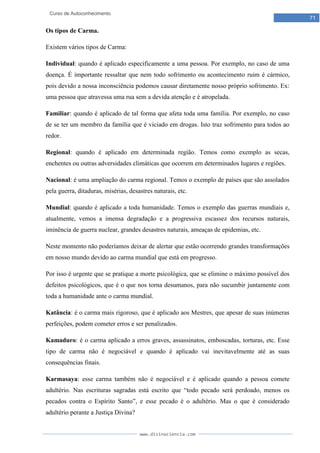 www.divinaciencia.com
71
Curso de Autoconhecimento
Os tipos de Carma.
Existem vários tipos de Carma:
Individual: quando é aplicado especificamente a uma pessoa. Por exemplo, no caso de uma
doença. É importante ressaltar que nem todo sofrimento ou acontecimento ruim é cármico,
pois devido a nossa inconsciência podemos causar diretamente nosso próprio sofrimento. Ex:
uma pessoa que atravessa uma rua sem a devida atenção e é atropelada.
Familiar: quando é aplicado de tal forma que afeta toda uma família. Por exemplo, no caso
de se ter um membro da família que é viciado em drogas. Isto traz sofrimento para todos ao
redor.
Regional: quando é aplicado em determinada região. Temos como exemplo as secas,
enchentes ou outras adversidades climáticas que ocorrem em determinados lugares e regiões.
Nacional: é uma ampliação do carma regional. Temos o exemplo de países que são assolados
pela guerra, ditaduras, misérias, desastres naturais, etc.
Mundial: quando é aplicado a toda humanidade. Temos o exemplo das guerras mundiais e,
atualmente, vemos a imensa degradação e a progressiva escassez dos recursos naturais,
iminência de guerra nuclear, grandes desastres naturais, ameaças de epidemias, etc.
Neste momento não poderíamos deixar de alertar que estão ocorrendo grandes transformações
em nosso mundo devido ao carma mundial que está em progresso.
Por isso é urgente que se pratique a morte psicológica, que se elimine o máximo possível dos
defeitos psicológicos, que é o que nos torna desumanos, para não sucumbir juntamente com
toda a humanidade ante o carma mundial.
Katância: é o carma mais rigoroso, que é aplicado aos Mestres, que apesar de suas inúmeras
perfeições, podem cometer erros e ser penalizados.
Kamaduro: é o carma aplicado a erros graves, assassinatos, emboscadas, torturas, etc. Esse
tipo de carma não é negociável e quando é aplicado vai inevitavelmente até as suas
consequências finais.
Karmasaya: esse carma também não é negociável e é aplicado quando a pessoa comete
adultério. Nas escrituras sagradas está escrito que “todo pecado será perdoado, menos os
pecados contra o Espírito Santo”, e esse pecado é o adultério. Mas o que é considerado
adultério perante a Justiça Divina?
 