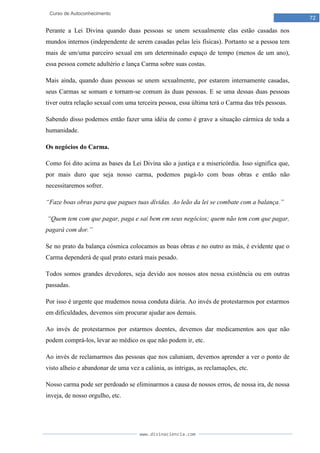 www.divinaciencia.com
72
Curso de Autoconhecimento
Perante a Lei Divina quando duas pessoas se unem sexualmente elas estão casadas nos
mundos internos (independente de serem casadas pelas leis físicas). Portanto se a pessoa tem
mais de um/uma parceiro sexual em um determinado espaço de tempo (menos de um ano),
essa pessoa comete adultério e lança Carma sobre suas costas.
Mais ainda, quando duas pessoas se unem sexualmente, por estarem internamente casadas,
seus Carmas se somam e tornam-se comum às duas pessoas. E se uma dessas duas pessoas
tiver outra relação sexual com uma terceira pessoa, essa última terá o Carma das três pessoas.
Sabendo disso podemos então fazer uma idéia de como é grave a situação cármica de toda a
humanidade.
Os negócios do Carma.
Como foi dito acima as bases da Lei Divina são a justiça e a misericórdia. Isso significa que,
por mais duro que seja nosso carma, podemos pagá-lo com boas obras e então não
necessitaremos sofrer.
“Faze boas obras para que pagues tuas dívidas. Ao leão da lei se combate com a balança.”
“Quem tem com que pagar, paga e sai bem em seus negócios; quem não tem com que pagar,
pagará com dor.”
Se no prato da balança cósmica colocamos as boas obras e no outro as más, é evidente que o
Carma dependerá de qual prato estará mais pesado.
Todos somos grandes devedores, seja devido aos nossos atos nessa existência ou em outras
passadas.
Por isso é urgente que mudemos nossa conduta diária. Ao invés de protestarmos por estarmos
em dificuldades, devemos sim procurar ajudar aos demais.
Ao invés de protestarmos por estarmos doentes, devemos dar medicamentos aos que não
podem comprá-los, levar ao médico os que não podem ir, etc.
Ao invés de reclamarmos das pessoas que nos caluniam, devemos aprender a ver o ponto de
visto alheio e abandonar de uma vez a calúnia, as intrigas, as reclamações, etc.
Nosso carma pode ser perdoado se eliminarmos a causa de nossos erros, de nossa ira, de nossa
inveja, de nosso orgulho, etc.
 