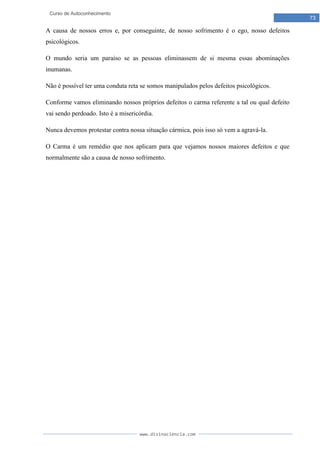 www.divinaciencia.com
73
Curso de Autoconhecimento
A causa de nossos erros e, por conseguinte, de nosso sofrimento é o ego, nosso defeitos
psicológicos.
O mundo seria um paraíso se as pessoas eliminassem de si mesma essas abominações
inumanas.
Não é possível ter uma conduta reta se somos manipulados pelos defeitos psicológicos.
Conforme vamos eliminando nossos próprios defeitos o carma referente a tal ou qual defeito
vai sendo perdoado. Isto é a misericórdia.
Nunca devemos protestar contra nossa situação cármica, pois isso só vem a agravá-la.
O Carma é um remédio que nos aplicam para que vejamos nossos maiores defeitos e que
normalmente são a causa de nosso sofrimento.
 