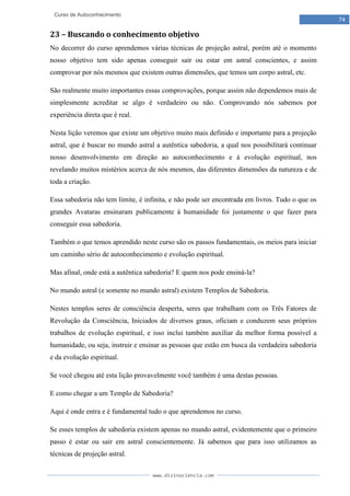 www.divinaciencia.com
74
Curso de Autoconhecimento
23 – Buscando o conhecimento objetivo
No decorrer do curso aprendemos várias técnicas de projeção astral, porém até o momento
nosso objetivo tem sido apenas conseguir sair ou estar em astral conscientes, e assim
comprovar por nós mesmos que existem outras dimensões, que temos um corpo astral, etc.
São realmente muito importantes essas comprovações, porque assim não dependemos mais de
simplesmente acreditar se algo é verdadeiro ou não. Comprovando nós sabemos por
experiência direta que é real.
Nesta lição veremos que existe um objetivo muito mais definido e importante para a projeção
astral, que é buscar no mundo astral a autêntica sabedoria, a qual nos possibilitará continuar
nosso desenvolvimento em direção ao autoconhecimento e à evolução espiritual, nos
revelando muitos mistérios acerca de nós mesmos, das diferentes dimensões da natureza e de
toda a criação.
Essa sabedoria não tem limite, é infinita, e não pode ser encontrada em livros. Tudo o que os
grandes Avataras ensinaram publicamente à humanidade foi justamente o que fazer para
conseguir essa sabedoria.
Também o que temos aprendido neste curso são os passos fundamentais, os meios para iniciar
um caminho sério de autoconhecimento e evolução espiritual.
Mas afinal, onde está a autêntica sabedoria? E quem nos pode ensiná-la?
No mundo astral (e somente no mundo astral) existem Templos de Sabedoria.
Nestes templos seres de consciência desperta, seres que trabalham com os Três Fatores de
Revolução da Consciência, Iniciados de diversos graus, oficiam e conduzem seus próprios
trabalhos de evolução espiritual, e isso inclui também auxiliar da melhor forma possível a
humanidade, ou seja, instruir e ensinar as pessoas que estão em busca da verdadeira sabedoria
e da evolução espiritual.
Se você chegou até esta lição provavelmente você também é uma destas pessoas.
E como chegar a um Templo de Sabedoria?
Aqui é onde entra e é fundamental tudo o que aprendemos no curso.
Se esses templos de sabedoria existem apenas no mundo astral, evidentemente que o primeiro
passo é estar ou sair em astral conscientemente. Já sabemos que para isso utilizamos as
técnicas de projeção astral.
 