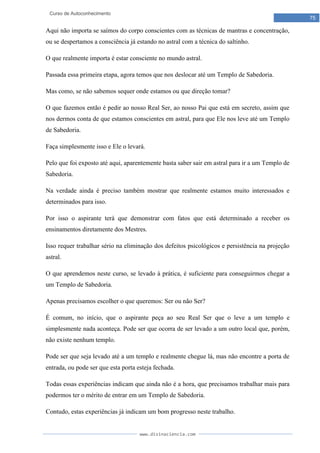 www.divinaciencia.com
75
Curso de Autoconhecimento
Aqui não importa se saímos do corpo conscientes com as técnicas de mantras e concentração,
ou se despertamos a consciência já estando no astral com a técnica do saltinho.
O que realmente importa é estar consciente no mundo astral.
Passada essa primeira etapa, agora temos que nos deslocar até um Templo de Sabedoria.
Mas como, se não sabemos sequer onde estamos ou que direção tomar?
O que fazemos então é pedir ao nosso Real Ser, ao nosso Pai que está em secreto, assim que
nos dermos conta de que estamos conscientes em astral, para que Ele nos leve até um Templo
de Sabedoria.
Faça simplesmente isso e Ele o levará.
Pelo que foi exposto até aqui, aparentemente basta saber sair em astral para ir a um Templo de
Sabedoria.
Na verdade ainda é preciso também mostrar que realmente estamos muito interessados e
determinados para isso.
Por isso o aspirante terá que demonstrar com fatos que está determinado a receber os
ensinamentos diretamente dos Mestres.
Isso requer trabalhar sério na eliminação dos defeitos psicológicos e persistência na projeção
astral.
O que aprendemos neste curso, se levado à prática, é suficiente para conseguirmos chegar a
um Templo de Sabedoria.
Apenas precisamos escolher o que queremos: Ser ou não Ser?
É comum, no início, que o aspirante peça ao seu Real Ser que o leve a um templo e
simplesmente nada aconteça. Pode ser que ocorra de ser levado a um outro local que, porém,
não existe nenhum templo.
Pode ser que seja levado até a um templo e realmente chegue lá, mas não encontre a porta de
entrada, ou pode ser que esta porta esteja fechada.
Todas essas experiências indicam que ainda não é a hora, que precisamos trabalhar mais para
podermos ter o mérito de entrar em um Templo de Sabedoria.
Contudo, estas experiências já indicam um bom progresso neste trabalho.
 