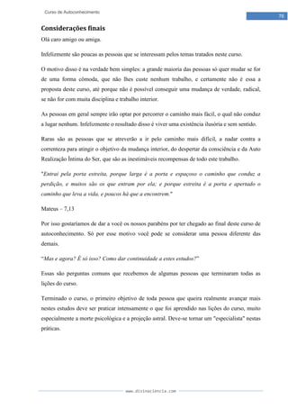 www.divinaciencia.com
76
Curso de Autoconhecimento
Considerações finais
Olá caro amigo ou amiga.
Infelizmente são poucas as pessoas que se interessam pelos temas tratados neste curso.
O motivo disso é na verdade bem simples: a grande maioria das pessoas só quer mudar se for
de uma forma cômoda, que não lhes custe nenhum trabalho, e certamente não é essa a
proposta deste curso, até porque não é possível conseguir uma mudança de verdade, radical,
se não for com muita disciplina e trabalho interior.
As pessoas em geral sempre irão optar por percorrer o caminho mais fácil, o qual não conduz
a lugar nenhum. Infelizmente o resultado disso é viver uma existência ilusória e sem sentido.
Raras são as pessoas que se atreverão a ir pelo caminho mais difícil, a nadar contra a
correnteza para atingir o objetivo da mudança interior, do despertar da consciência e da Auto
Realização Íntima do Ser, que são as inestimáveis recompensas de todo este trabalho.
"Entrai pela porta estreita, porque larga é a porta e espaçoso o caminho que conduz a
perdição, e muitos são os que entram por ela; e porque estreita é a porta e apertado o
caminho que leva a vida, e poucos há que a encontrem."
Mateus – 7,13
Por isso gostaríamos de dar a você os nossos parabéns por ter chegado ao final deste curso de
autoconhecimento. Só por esse motivo você pode se considerar uma pessoa diferente das
demais.
“Mas e agora? É só isso? Como dar continuidade a estes estudos?”
Essas são perguntas comuns que recebemos de algumas pessoas que terminaram todas as
lições do curso.
Terminado o curso, o primeiro objetivo de toda pessoa que queira realmente avançar mais
nestes estudos deve ser praticar intensamente o que foi aprendido nas lições do curso, muito
especialmente a morte psicológica e a projeção astral. Deve-se tornar um "especialista" nestas
práticas.
 
