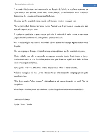 www.divinaciencia.com
77
Curso de Autoconhecimento
O segundo objetivo deve ser ir em astral a um Templo de Sabedoria, conforme ensinado na
lição anterior, para receber, assim como outras pessoas, os ensinamentos mais avançados
diretamente dos verdadeiros Mestres que lá oficiam.
Só com o que foi aprendido neste curso é perfeitamente possível conseguir isso.
Não há necessidade de mais teorias ou cursos. Agora é hora de aprender de verdade, algo que
só a prática pode proporcionar.
É preciso ter paciência e perseverança, pois não é muito fácil nadar contra a correnteza
(especialmente quando se está começando a aprender a nadar).
Mas se você chegou até aqui não há dúvidas de que pode ir mais longe. Apenas nunca deixe
de nadar.
Mas não se esqueça de que o principal sempre será a prática do que foi aprendido no curso.
Muito cuidado para não se acomodar em apenas acumular teorias lendo textos e livros.
Infelizmente esse é o erro de muitas pessoas que, por deixarem a prática de lado, acabam
sendo levadas pela correnteza.
Bem, agora é com você. Mas tenha certeza de que nunca estará só neste caminho.
Nunca se esqueça de sua Mãe Divina e de seu Pai que está em secreto. Sempre peça sua ajuda
quando precisar.
Além disso, muitos "olhos celestes" estão zelando e até mesmo torcendo por você. Não os
decepcione.
Muita força e iluminação em seu caminho, e que todos possamos nos encontrar em breve.
Um fraternal abraço.
Equipe Divina Ciência.
 