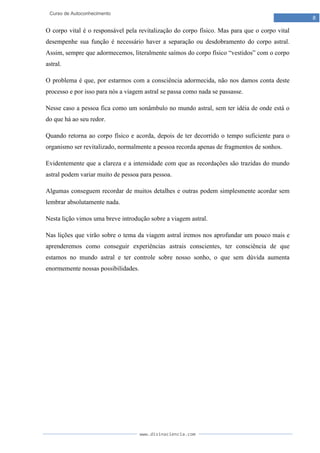 www.divinaciencia.com
8
Curso de Autoconhecimento
O corpo vital é o responsável pela revitalização do corpo físico. Mas para que o corpo vital
desempenhe sua função é necessário haver a separação ou desdobramento do corpo astral.
Assim, sempre que adormecemos, literalmente saímos do corpo físico “vestidos” com o corpo
astral.
O problema é que, por estarmos com a consciência adormecida, não nos damos conta deste
processo e por isso para nós a viagem astral se passa como nada se passasse.
Nesse caso a pessoa fica como um sonâmbulo no mundo astral, sem ter idéia de onde está o
do que há ao seu redor.
Quando retorna ao corpo físico e acorda, depois de ter decorrido o tempo suficiente para o
organismo ser revitalizado, normalmente a pessoa recorda apenas de fragmentos de sonhos.
Evidentemente que a clareza e a intensidade com que as recordações são trazidas do mundo
astral podem variar muito de pessoa para pessoa.
Algumas conseguem recordar de muitos detalhes e outras podem simplesmente acordar sem
lembrar absolutamente nada.
Nesta lição vimos uma breve introdução sobre a viagem astral.
Nas lições que virão sobre o tema da viagem astral iremos nos aprofundar um pouco mais e
aprenderemos como conseguir experiências astrais conscientes, ter consciência de que
estamos no mundo astral e ter controle sobre nosso sonho, o que sem dúvida aumenta
enormemente nossas possibilidades.
 