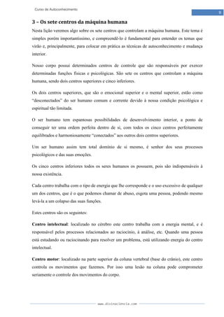 www.divinaciencia.com
9
Curso de Autoconhecimento
3 – Os sete centros da máquina humana
Nesta lição veremos algo sobre os sete centros que controlam a máquina humana. Este tema é
simples porém importantíssimo, e compreendê-lo é fundamental para entender os temas que
virão e, principalmente, para colocar em prática as técnicas de autoconhecimento e mudança
interior.
Nosso corpo possui determinados centros de controle que são responsáveis por exercer
determinadas funções físicas e psicológicas. São sete os centros que controlam a máquina
humana, sendo dois centros superiores e cinco inferiores.
Os dois centros superiores, que são o emocional superior e o mental superior, estão como
“desconectados” do ser humano comum e corrente devido à nossa condição psicológica e
espiritual tão limitada.
O ser humano tem espantosas possibilidades de desenvolvimento interior, a ponto de
conseguir ter uma ordem perfeita dentro de si, com todos os cinco centros perfeitamente
equilibrados e harmoniosamente “conectados” aos outros dois centros superiores.
Um ser humano assim tem total domínio de si mesmo, é senhor dos seus processos
psicológicos e das suas emoções.
Os cinco centros inferiores todos os seres humanos os possuem, pois são indispensáveis à
nossa existência.
Cada centro trabalha com o tipo de energia que lhe corresponde e o uso excessivo de qualquer
um dos centros, que é o que podemos chamar de abuso, esgota uma pessoa, podendo mesmo
levá-la a um colapso das suas funções.
Estes centros são os seguintes:
Centro intelectual: localizado no cérebro este centro trabalha com a energia mental, e é
responsável pelos processos relacionados ao raciocínio, à análise, etc. Quando uma pessoa
está estudando ou raciocinando para resolver um problema, está utilizando energia do centro
intelectual.
Centro motor: localizado na parte superior da coluna vertebral (base do crânio), este centro
controla os movimentos que fazemos. Por isso uma lesão na coluna pode comprometer
seriamente o controle dos movimentos do corpo.
 