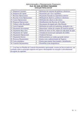 Administração e Planejamento Financeiro 
Prof. Ms JAIR ANTONIO FAGUNDES 
www.jair.fema.com.br 
...................................... .......................................................................................... 
15. Despesas Correntes ( ) Definição do conjunto de políticas e diretrizes 
16. Despesas de Capital ( ) Orçamento que visa o equilíbrio. 
17. Receitas Operacionais ( ) Orçamento baseado na experiência anterior 
18. Receitas Extra-Operacionais ( ) Definição de objetivos, políticas e diretrizes 
19. Custos Operacionais ( ) Definição dos objetivos dos donos 
20. Despesas Operacionais ( ) Detalhamento das Receitas de Vendas. 
21. Tributos sobre Resultado ( ) Documento divulgado pela Alta Direção 
22. Lucro Esperado ( ) Definições de ações de marketing, produção e etc... 
23. Orçamento Incremental ( ) Determinar volume de compras de matérias-primas 
24. Orçamento Base Zero ( ) Define do início ao fim, etapas de cada plano de ação 
25. Orçamento de Capital ( ) Tomada de recursos por operações de crédito 
26. Orçamento Operacional ( ) Venda de Serviços 
27. Orçamento Kaizen ( ) Define primeiro as vendas que pode realizar 
28. Processo Orçamentário ( ) Gastos com a administração do Negócio 
29. Carta estratégica ( ) Gastos para manter funcionando o atendimento. 
30. Controle Orçamentário ( ) Possibilita evitar desperdícios 
2 – Com base na Planilha de Controle Orçamentário apresentada, resuma em breves palavras, sua 
avaliação sobre os principais aspectos nos quais o desempenho na execução é relevantemente 
divergente do esperado. 
30- 11 
 