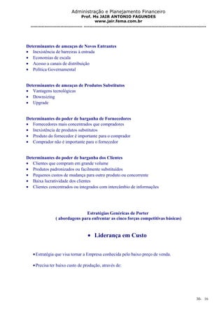 Administração e Planejamento Financeiro 
Prof. Ms JAIR ANTONIO FAGUNDES 
www.jair.fema.com.br 
...................................... .......................................................................................... 
Determinantes de ameaças de Novos Entrantes 
· Inexistência de barreiras à entrada 
· Economias de escala 
· Acesso a canais de distribuição 
· Política Governamental 
Determinantes de ameaças de Produtos Substitutos 
· Vantagens tecnológicas 
· Downsizing 
· Upgrade 
Determinantes do poder de barganha de Fornecedores 
· Fornecedores mais concentrados que compradores 
· Inexistência de produtos substitutos 
· Produto do fornecedor é importante para o comprador 
· Comprador não é importante para o fornecedor 
Determinantes do poder de barganha dos Clientes 
· Clientes que compram em grande volume 
· Produtos padronizados ou facilmente substituídos 
· Pequenos custos de mudança para outro produto ou concorrente 
· Baixa lucratividade dos clientes 
· Clientes concentrados ou integrados com intercâmbio de informações 
Estratégias Genéricas de Porter 
( abordagens para enfrentar as cinco forças competitivas básicas) 
· Liderança em Custo 
·Estratégia que visa tornar a Empresa conhecida pelo baixo preço de venda. 
·Precisa ter baixo custo de produção, através de: 
30- 16 
 