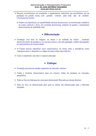 Administração e Planejamento Financeiro 
Prof. Ms JAIR ANTONIO FAGUNDES 
www.jair.fema.com.br 
...................................... .......................................................................................... 
· Maciços investimentos em instalações e equipamentos industriais que possibilitem uso de 
produção em grande escala, com grandes volumes para cada tipo de produto. 
( Economia de escala); 
· Ganhos na experiência, na repetibilidade eficiente de processos, na monitoração cuidadosa 
de custos variáveis e fixos, em constante downsizing, reduções de quadro, e permanente 
gerenciamento de qualidade total; 
· Diferenciação 
· Estratégia com base na imagem, na marca e na lealdade do cliente , mediante 
desenvolvimento de produtos e/ ou serviços únicos, com alta qualidade, melhor desempenho 
ou características de exclusividade. 
· O Cliente precisa identificar essas características, de forma clara e entendê-las como 
vantajosas para si, dispondo-se a pagar um preço maior para obtê-las. 
· Custo é importante, mas não é o aspecto principal. 
· Enfoque 
· Estratégia que procura atender segmentos de mercado, estreitos. 
· Tende a focalizar determinados tipos de clientes, linhas de produtos ou mercados 
geográficos. 
· Pode ser foco na liderança de custo para determinado Mercado que deseja dominar. 
· Pode ser foco na diferenciação pela qual as ofertas são diferenciadas para o Mercado 
almejado. 
30- 17 
 