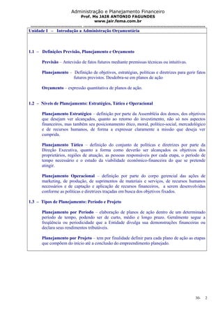 Administração e Planejamento Financeiro 
Prof. Ms JAIR ANTONIO FAGUNDES 
www.jair.fema.com.br 
...................................... .......................................................................................... 
Unidade I – Introdução a Administração Orçamentária 
1.1 – Definições Previsão, Planejamento e Orçamento 
Previsão – Antevisão de fatos futuros mediante premissas técnicas ou intuitivas. 
Planejamento – Definição de objetivos, estratégias, políticas e diretrizes para gerir fatos 
futuros previstos. Desdobra-se em planos de ação 
Orçamento – expressão quantitativa de planos de ação. 
1.2 – Níveis de Planejamento: Estratégico, Tático e Operacional 
Planejamento Estratégico – definição por parte da Assembléia dos donos, dos objetivos 
que desejam ver alcançados, quanto ao retorno do investimento, não só nos aspectos 
financeiros, mas também seu posicionamento ético, moral, político-social, mercadológico 
e de recursos humanos, de forma a expressar claramente a missão que deseja ver 
cumprida. 
Planejamento Tático – definição do conjunto de políticas e diretrizes por parte da 
Direção Executiva, quanto a forma como deverão ser alcançados os objetivos dos 
proprietários, regiões de atuação, as pessoas responsáveis por cada etapa, o período de 
tempo necessário e o estudo da viabilidade econômico-financeira do que se pretende 
atingir. 
Planejamento Operacional – definição por parte do corpo gerencial das ações de 
marketing, de produção, de suprimentos de materiais e serviços, de recursos humanos 
necessários e de captação e aplicação de recursos financeiros, a serem desenvolvidas 
conforme as políticas e diretrizes traçadas em busca dos objetivos fixados. 
1.3 – Tipos de Planejamento: Período e Projeto 
Planejamento por Período – elaboração de planos de ação dentro de um determinado 
período de tempo, podendo ser de curto, médio e longo prazo. Geralmente segue a 
freqüência ou periodicidade que a Entidade divulga sua demonstrações financeiras ou 
declara seus rendimentos tributáveis. 
Planejamento por Projeto – tem por finalidade definir para cada plano de ação as etapas 
que compõem do início até a conclusão do empreendimento planejado. 
30- 2 
 