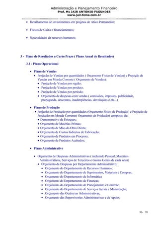 Administração e Planejamento Financeiro 
Prof. Ms JAIR ANTONIO FAGUNDES 
www.jair.fema.com.br 
...................................... .......................................................................................... 
· Detalhamento de investimentos em projetos de Ativo Permanente; 
· Fluxos de Caixa e financiamentos; 
· Necessidades de recursos humanos; 
3 - Plano de Resultados a Curto Prazo ( Plano Anual de Resultados) 
3.1 - Plano Operacional 
· Plano de Vendas 
· Projeção de Vendas por quantidades ( Orçamento Físico de Vendas) e Projeção de 
Vendas em Moeda Corrente ( Orçamento de Vendas): 
· Projeção de Vendas por região; 
· Projeção de Vendas por produto; 
· Projeção de Vendas por período; 
· Orçamento de despesas com vendas ( comissões, impostos, publicidade, 
propaganda, descontos, inadimplências, devoluções e etc...) 
· Plano de Produção 
· Projeção de Produção por quantidades (Orçamento Físico de Produção) e Projeção de 
Produção em Moeda Corrente( Orçamento de Produção) composto de: 
· Demonstrativo de Estoques; 
· Orçamento de Matérias-Primas; 
· Orçamento de Mão-de-Obra Direta; 
· Orçamento de Custos Indiretos de Fabricação; 
· Orçamento de Produtos em Processo; 
· Orçamento de Produtos Acabados; 
· Plano Administrativo 
· Orçamento de Despesas Administrativas ( incluindo Pessoal, Materiais 
Administrativos, Serviços de Terceiros e Gastos Gerais de cada setor) 
· Orçamento de Despesas por Departamento Administrativo; 
· Orçamento do Departamento de Recursos Humanos; 
· Orçamento do Departamento de Suprimentos, Materiais e Compras; 
· Orçamento do Departamento de Informática 
· Orçamento do Departamento de Finanças; 
· Orçamento do Departamento de Planejamento e Controle; 
· Orçamento do Departamento de Serviços Gerais e Manutenção; 
· Orçamento das Gerências Administrativas; 
· Orçamento das Supervisorias Administrativas e de Apoio; 
30- 20 
 