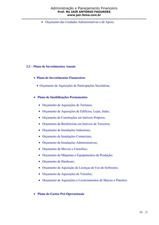 Administração e Planejamento Financeiro 
Prof. Ms JAIR ANTONIO FAGUNDES 
www.jair.fema.com.br 
...................................... .......................................................................................... 
· Orçamento das Unidades Administrativas e de Apoio; 
3.2 – Plano de Investimentos Anuais 
· Plano de Investimentos Financeiros 
· Orçamento de Aquisições de Participações Societárias; 
· Plano de Imobilizações Permanentes 
· Orçamento de Aquisições de Terrenos; 
· Orçamento de Aquisições de Edifícios, Lojas, Salas; 
· Orçamento de Construções em Imóveis Próprios; 
· Orçamento de Benfeitorias em Imóveis de Terceiros; 
· Orçamento de Instalações Industriais; 
· Orçamento de Instalações Comerciais; 
· Orçamento de Instalações Administrativas; 
· Orçamento de Móveis e Utensílios; 
· Orçamento de Máquinas e Equipamentos de Produção; 
· Orçamento de Hardware; 
· Orçamento de Aquisição de Licenças de Uso de Softwares; 
· Orçamento de Aquisições de Veículos; 
· Orçamento de Aquisições e Licenciamentos de Marcas e Patentes; 
· Plano de Gastos Pré-Operacionais 
30- 21 
 