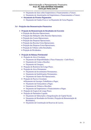 Administração e Planejamento Financeiro 
Prof. Ms JAIR ANTONIO FAGUNDES 
www.jair.fema.com.br 
...................................... .......................................................................................... 
· Orçamento de Juros sobre Empréstimos e Financiamentos a Vencer; 
· Orçamento de Amortizações de Empréstimos e Financiamentos a Vencer; 
· Orçamento de Prontos Pagamentos 
· Orçamento de Fundos Fixos e/ ou Orçamento de Caixa Pequeno 
3.4 – Projeções das Demonstrações Financeiras 
· Projeção da Demonstração de Resultados do Exercício 
· Projeção das Receitas Operacionais; 
· Projeção das Deduções sobre Receitas Operacionais; 
· Projeção dos Custos Operacionais; 
· Projeção das Despesas Operacionais; 
· Projeção das Receitas Extra-Operacionais; 
· Projeção das Despesas Extra-Operacionais; 
· Projeção de Tributos sobre Resultados; 
· Projeção de Dividendos; 
· Projeção do Balanço Patrimonial 
· Projeção do Ativo Circulante: 
· Orçamento de Disponibilidades ( Fluxo Financeiro - Cash-Flow); 
· Orçamento de Contas a Receber; 
· Orçamento de Estoques; 
· Projeção do Realizável de Longo Prazo; 
· Projeção do Ativo Permanente: 
· Orçamento de Investimentos Permanentes; 
· Orçamento de Imobilizações Permanentes; 
· Orçamento de Gastos Pré-Operacionais; 
· Projeção do Passivo Circulante: 
·Orçamento de Encargos Trabalhistas a Pagar; 
· Orçamento de Fornecedores a Pagar; 
· Orçamento de Tributos a Recolher; 
· Orçamento de Empréstimos e Financiamentos a Pagar; 
· Projeção do Exigível de Longo Prazo; 
· Projeção do Patrimônio Líquido: 
· Orçamento de Subscrições e Integralizações do Capital Social; 
· Orçamento de Resultados do Período ( Projeção da Demonstração de 
Resultados); 
· Orçamento de Constituição de Reservas de Lucros; 
30- 23 
 