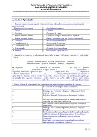 Administração e Planejamento Financeiro 
Prof. Ms JAIR ANTONIO FAGUNDES 
www.jair.fema.com.br 
...................................... .......................................................................................... 
Avaliação do Aprendizado 
1 – Enumere os conceitos da segunda coluna conforme a ordenação numérica das nomenclaturas da 
primeira coluna: 
1. Planejamento Empresarial ( ) Escola Empreendedora 
2. Missão ( ) Cenários 
3. Objetivos ( ) Economia de escala 
4. Análise ambiente externo ( ) Definição dada pela Administração Superior. 
5 . Análise ambiente interno ( ) Custo é importante, mas não é o aspecto principal. 
6. Estratégias ( ) Rivalidade entre Empresas. 
7. Força Competitiva ( ) Segmentação de mercado. 
8. Liderança em Custo ( ) Atributos, Padrão e Meta. 
9. Diferenciação ( ) Primeira diretriz estratégica. 
10. Enfoque ( ) Pontos fortes e pontos fracos. 
2 – Complete as frases com as palavras mais apropriadas ao texto ( 0,15 pt para cada acerto – totalizando 
1,5 pt.): 
objetivos; ambiente interno; receitas; planejamento; estratégias; 
ambiente externo; público; despesas; previsão; empresarial; 
O orçamento ..........................se diferencia do orçamento.......................por que fixa primeiro 
as ......................................orçamentárias e depois estima as ....................................... orçamentárias. O 
orçamento empresarial é precedido pela ............................empresarial e pelo ........................empresarial, 
definindo primeiramente os..........................,as ......................., metas, políticas e diretrizes que nortearão as 
ações de todos durante o período orçado. Nesse ponto, é preciso ter uma visão estratégica do negócio que 
se compõe dos seguintes elementos: Missão, objetivos de curto, médio e longo prazo, análise 
do .........................................................., análise do ...................................................e fixação de estratégias. 
3) Com o mínimo de palavras sintetize o significado do conceito descrito na coluna da esquerda: 
1. É o elemento escolhido para medir desempenho; 
2. Estratégia que visa tornar a Empresa conhecida pelo baixo 
preço de venda; 
3. Definição dada pela Administração Superior da Entidade; 
4. Ciclos previstos para crescimento ou para recessão no setor 
específico que a Entidade está inserida; 
5. Tem como característica fundamental expressar o desejo do 
proprietário. 
6. Estratégia onde o custo é importante, mas não é o aspecto 
principal; 
7. Rivalidade entre Empresas,Barganha de Fornecedores,Barganha 
de Clientes,Ameaça de Entrantes e Ameaça de Substitutos; 
8. Pequenos custos de mudança para outro produto ou 
concorrente; 
9. Tendências esperadas, quanto à participação de mulheres, 
idosos e demais categorias de excluídos; 
30- 24 
 
