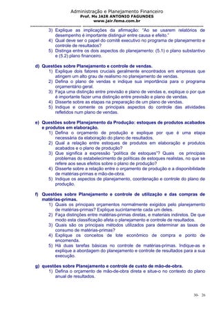Administração e Planejamento Financeiro 
Prof. Ms JAIR ANTONIO FAGUNDES 
www.jair.fema.com.br 
...................................... .......................................................................................... 
3) Explique as implicações da afirmação: “Ao se usarem relatórios de 
desempenho é importante distinguir entre causa e efeito.” 
4) Qual deve ser o papel do comitê executivo no programa de planejamento e 
controle de resultados? 
5) Distinga entre os dois aspectos do planejamento: (5.1) o plano substantivo 
e (5.2) plano financeiro. 
d) Questões sobre Planejamento e controle de vendas. 
1) Explique dois fatores cruciais geralmente encontrados em empresas que 
atingem um alto grau de realismo no planejamento de vendas. 
2) Defina o plano de vendas e indique sua importância para o programa 
orçamentário geral. 
3) Faça uma distinção entre previsão e plano de vendas e, explique o por que 
é importante fazer uma distinção entre previsão e plano de vendas. 
4) Disserte sobre as etapas na preparação de um plano de vendas. 
5) Indique e comente os principais aspectos do controle das atividades 
refletidos num plano de vendas. 
e) Questões sobre Planejamento da Produção: estoques de produtos acabados 
e produtos em elaboração. 
1) Defina o orçamento de produção e explique por que é uma etapa 
necessária da elaboração do plano de resultados. 
2) Qual a relação entre estoques de produtos em elaboração e produtos 
acabados e o plano de produção? 
3) Que significa a expressão “política de estoques”? Quais os principais 
problemas do estabelecimento de políticas de estoques realistas, no que se 
refere aos seus efeitos sobre o plano de produção? 
4) Disserte sobre a relação entre o orçamento de produção e a disponibilidade 
de matérias-primas e mão-de-obra. 
5) Indique os aspectos de planejamento, coordenação e controle do plano de 
produção. 
f) Questões sobre Planejamento e controle de utilização e das compras de 
matérias-primas. 
1) Quais os principais orçamentos normalmente exigidos pelo planejamento 
de matérias-primas? Explique sucintamente cada um deles. 
2) Faça distinções entre matérias-primas diretas, e materiais indiretos. De que 
modo esta classificação afeta o planejamento e controle de resultados. 
3) Quais são os principais métodos utilizados para determinar as taxas de 
consumo de matérias-primas? 
4) Explique os conceitos de lote econômico de compra e ponto de 
encomenda. 
5) Há duas tarefas básicas no controle de matérias-primas. Indique-as e 
explique a abordagem do planejamento e controle de resultados para a sua 
execução. 
g) questões sobre Planejamento e controle de custo de mão-de-obra. 
1) Defina o orçamento de mão-de-obra direta e situe-o no contexto do plano 
anual de resultados. 
30- 26 
 