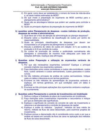 Administração e Planejamento Financeiro 
Prof. Ms JAIR ANTONIO FAGUNDES 
www.jair.fema.com.br 
...................................... .......................................................................................... 
2) Em geral, como deve ser estabelecido o número de horas de mão-de-obra 
e, as taxas médias estimadas de MOD? 
3) De que modo a preparação do orçamento de MOD contribui para o 
planejamento administrativo? 
4) Quais são as abordagens básicas que podem ser usadas para controlar a 
MOD? 
5) Quais os principais objetivos da preparação do orçamento de MOD? 
h) questões sobre Planejamento de despesas –custos indiretos de produção, 
despesas de vendas e administrativas. 
1) Qual deve ser o foco de atenção da administração ao planejar despesas? 
2) Disserte sobre a importância da classificação de custos por centro de 
responsabilidade. 
3) Quais as principais classificações de despesas que devem ser 
incorporadas a um programa de planejamento e controle? 
4) Discuta o problema do rateio de custos em relação: (4.1) ao custeio da 
produção e (4.2) ao controle de custos. 
5) Os custos de promoção de vendas e publicidade normalmente são 
planejados e controlados de maneira mais adequada com base em 
dotações definidas. Explique esta afirmação. 
i) Questões sobre Preparação e utilização de orçamentos variáveis de 
despesas. 
1) Por que são necessários orçamentos variáveis? Explique o principal 
conceito implícito nos orçamentos variáveis . 
2) Faça distinções entre custos controláveis e custos não-controláveis, custos 
fixos, custos variáveis e custos semivariáveis, custos graduados e custos 
curvos. 
3) Há três métodos principais de análise de custos semivariáveis. Indique 
cada um deles e descreva-os em termos genéricos. 
4) Enumere os três métodos de apresentação de orçamentos variáveis e 
explique, em termos genéricos, em que condições cada um deles é 
preferível. 
5) Enumere as três principais aplicações dos orçamentos variáveis e explique-as 
sucintamente. 
j) Questões sobre Planejamento e controle de Investimentos em Imobilizado 
1) Defina e indique a finalidade do plano de investimentos em imobilizado. 
2) Faça distinções entre investimentos importantes e secundários e indique 
por que as distinções são significativas. 
3) Explique o significado do conceito do conceito de valor de investimento e 
relacione-o ao planejamento e controle de despesas de capital 
4) Explique e avalie os métodos “payback”, métodos da taxa média de 
retorno, método de fluxo de caixa descontado, para examinar projetos de 
investimento. 
5) Explique porque a depreciação não é considerada como custo e por que a 
análise se baseia em conceito de fluxo de caixa na aplicação dos métodos 
de fluxo de caixa descontado. 
30- 27 
 