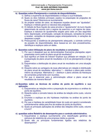 Administração e Planejamento Financeiro 
Prof. Ms JAIR ANTONIO FAGUNDES 
www.jair.fema.com.br 
...................................... .......................................................................................... 
k) Questões sobre Planejamento e controle de disponibilidades. 
1) Defina o orçamento de disponibilidades e indique a sua finalidade. 
2) Quais os dois métodos principais usados na preparação de projeções de 
fluxos de caixa? Descreva-os sucintamente. 
3) Ao projetar saídas de caixa, as despesas orçadas devem ser “ajustadas”. 
Explique o método geral e a natureza das projeções. 
4) O método do fluxo líquido de caixa envolve o “ajustamento” do lucro líquido 
determinado de acordo com o regime de exercício a um regime de caixa. 
Explique a natureza do ajustamento exigido para cada um dos seguintes 
itens: depreciação, amortização, variação de estoques, variações de contas 
a receber, variações de despesas pagas antecipadamente, e variações de 
despesas a pagar. 
5) Pressupondo a existência de planejamento adequado, o controle contínuo 
da posição de disponibilidades deve basear-se em dois procedimentos, 
identifique e explique cada um deles. 
l) Questões sobre Utilização do plano de resultados e conclusões. 
1) Por que é desejável que as demonstrações financeiras planejadas sejam 
preparadas como parte do plano anual de resultados? 
2) Que significa um teste de índices? Explicar sua utilidade em relação: (2.1) 
à preparação do plano anual de resultados e (2.2) ao planejamento a longo 
prazo. 
3) Esquematize a distribuição do plano anual de resultados em uma situação 
típica. 
4) Disserte sobre as vantagens de duas alternativas em relação à distribuição 
do plano anual de resultados: alternativa 1 – distribuir o plano pelo correio 
interno da empresa. Alternativa 2 – distribuir o plano através da hierarquia 
de comandos juntamente com reuniões. 
5) Por que é essencial para a administração utilizar o plano anual de 
resultados de maneira flexível? 
m) Questões sobre as técnicas de análise do ponto de equilíbrio e sua 
aplicação. 
1) Esquematize as relações entre a preparação de orçamentos e a análise do 
ponto de equilíbrio. 
2) Disserte sobre o conceito básico de análise da relação entre custo, volume 
e lucro. 
3) Enumere e explique as oito hipóteses implícitas na análise do ponto de 
equilíbrio. 
4) Por que a hipótese da variabilidade linear do custo em geral é considerado 
suficientemente válida para fins de análise do ponto de equilíbrio. 
5) Quais as principais aplicações da análise das relações entre custo, volume 
e lucro? 
n) questões sobre Relatório de desempenho para o controle administrativo. 
1) Esquematize e explique sucintamente uma classificação genérica da 
estrutura de relatórios de uma empresa média ou grande. 
2) Quais são os princípios fundamentais ligados aos relatórios de 
desempenho? 
30- 28 
 