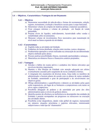 Administração e Planejamento Financeiro 
Prof. Ms JAIR ANTONIO FAGUNDES 
www.jair.fema.com.br 
...................................... .......................................................................................... 
1.4 – Objetivos, Características e Vantagens de um Orçamento 
1.4.1 – Objetivos 
a) Demonstrar necessidade de mão-de-obra e formas de recrutamento, seleção, 
registro, treinamento, avaliação e benefícios sociais para o corpo funcional; 
b) Determinar volume de compras de matérias-primas e materiais secundários; 
c) Fixar estoques mínimos e volume de produção em função de venda 
pretendida; 
d) Projetar níveis de liquidez, endividamento, lucratividade sobre vendas e 
rentabilidade sobre investimentos; 
e) Mensurar volume de investimentos fixos necessários para manutenção do 
nível atual ou futura expansão de atividades; 
1.4.2 – Características 
a) Engloba todas as atividades da Entidade; 
b) Estabelece de forma detalhada, relações entre receitas, custos e despesas; 
c) Predetermina operações a serem realizadas na consecução de um determinado 
objetivo definido pelos donos. 
d) Procura analisar possibilidades futuras, mostrando oportunidades e ameaças; 
e) Materializa em números físicos e financeiros cenários projetados; 
1.4.3 - Vantagens 
a) Introduz o hábito do exame prévio e cuidadoso dos fatores relevantes que 
envolvem decisões importantes. 
b) Mantém a Alta Direção da Entidade com atenção adequada aos efeitos 
eventualmente causados pelo surgimento de novas condições externas; 
c) A integração dos orçamentos de diversas áreas, força todos os membros da 
administração a fazerem planos de acordo com os planos de outras unidades 
da Entidade, aumentando o grau de participação e de envolvimento nos 
objetivos gerais. 
d) Obriga administradores a quantificarem e datarem as atividades pelas quais 
serão responsáveis, em lugar de se limitarem a compromissos com metas ou 
alvos vagos e imprecisos; 
e) Possibilita delegação de poderes e de autoridade por parte dos altos 
administradores para os níveis de gerência abaixo. 
f) Identifica pontos de eficiência ou ineficiência no desempenho das unidades da 
Entidade e permite acompanhar em progressos ou retrocessos na execução 
das atividades diárias. 
g) Possibilita evitar desperdícios, dando visão global do negócio, mensurando 
em números situações prioritárias e aspectos relevantes, minimizando 
subjetivismos e todo tipo de “chutometria”. 
30- 3 
 