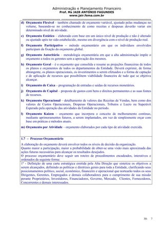 Administração e Planejamento Financeiro 
Prof. Ms JAIR ANTONIO FAGUNDES 
www.jair.fema.com.br 
...................................... .......................................................................................... 
d) Orçamento Flexível – também chamado de orçamento variável, ajustado pelas mudanças no 
volume, baseando-se no conhecimento de como receitas e despesas deverão variar em 
determinado nível de atividade. 
e) Orçamento Estático – elaborado com base em um único nível de produção e não é alterado 
ou ajustado após ter sido estabelecido, mesmo em divergência com o nível de produção real. 
f) Orçamento Participativo – método orçamentário em que os indivíduos envolvidos 
participam da fixação do orçamento global. 
g) Orçamento Autoritário – metodologia orçamentária em que a alta administração impõe o 
orçamento a todos os gerentes sem a aprovação dos mesmos. 
h) Orçamento Geral – é o orçamento que consolida e resume as projeções financeiras de todos 
os planos e orçamentos de todos os departamentos da Entidade. Deverá exprimir, de forma 
abrangente, os planos operacionais, os investimentos a serem efetuados e a forma de captação 
e de aplicação de recursos que possibilitem viabilidade financeira de tudo que se objetiva 
alcançar. 
i) Orçamento de Caixa – programação de entradas e saídas de recursos monetários. 
j) Orçamento de Capital – proposta de gastos com bens e direitos permanentes e as suas fontes 
de recursos. 
k) Orçamento Operacional – detalhamento de valores das Receitas de Vendas, bem como dos 
valores de Custos Operacionais, Despesas Operacionais, Tributos e Lucro ou Superávit 
Esperado pela operação das atividades da Entidade no período. 
l) Orçamento Kaizen – orçamento que incorpora o conceito de melhoramento contínuo, 
mediante aprimoramentos futuros, a serem implantados, em vez de simplesmente orçar com 
base em práticas e métodos atuais. 
m) Orçamento por Atividade – orçamento elaborados por cada tipo de atividade exercida. 
1.7 – Processo Orçamentário 
A elaboração do orçamento deverá envolver todos os níveis de decisão da organização. 
Quanto maior a participação, maior a probabilidade de obter-se uma visão mais aproximada das 
ações futuras necessárias para alcançar os resultados desejados. 
O processo orçamentário deve seguir um roteiro de procedimentos encadeados, interativos e 
ordenados da seguinte forma: 
1º - Definição de uma carta estratégica emitida pela Alta Direção que sintetiza os objetivos a 
serem alcançados, definindo as políticas e diretrizes gerais para toda a Entidade, clarificando seus 
posicionamentos político, social, econômico, financeiro e operacional que nortearão todos os seus 
Dirigentes, Gerentes, Empregados e demais colaboradores para o cumprimento de sua missão 
perante Proprietários, Investidores, Financiadores, Governo, Mercado, Clientes, Fornecedores, 
Concorrentes e demais interessados. 
30- 7 
 