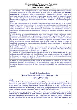Administração e Planejamento Financeiro 
Prof. Ms JAIR ANTONIO FAGUNDES 
www.jair.fema.com.br 
...................................... .......................................................................................... 
2º - Com base na Carta Estratégica, caberá ao corpo gerencial elaborar a planificação das políticas 
e diretrizes específicas de cada departamento ou setor, que se transformarão em unidades 
orçamentárias, detalhando a forma de agir no futuro ( respondendo a pergunta : como?), os 
locais onde se desenvolverão os projetos ( respondendo a pergunta: onde?) , o período de tempo 
que será necessário para cumprir as metas desejadas ( respondendo a pergunta: quando?) , 
determinando os responsáveis pela execução e cumprimento das tarefas ( respondendo a pergunta: 
quem?). 
Nessa etapa é fundamental que os gerentes tenham pleno conhecimento dos cenários de diversos 
aspectos que possam afetar, no futuro, as atividades da Organização, como o cenário político, o 
cenário econômico, o cenário social, o cenário legal, o cenário fiscal, o cenário demográfico, o 
cenário mercadológico, com as novas tecnologias, movimentos dos concorrentes, situação de 
fornecedores, procurando antever oportunidades e ameaças no transcurso do tempo do período a 
ser orçado. 
3º Após definição de como, onde, quando e quem, como elementos básicos e essenciais para o 
detalhamento e fechamento de um planejamento, cada unidade orçamentária deverá orçar as 
quantidades físicas e os valores monetárias que demonstrarão a viabilidade econômico-financeira 
dos objetivos esperados a serem alcançados com base nas políticas e diretrizes definidas. Nesse 
estágio utilizar-se de métodos quantitativos para projetar valores no tempo, de forma a 
materializar numericamente previsões que antevejam fatos futuros que possam vir a envolver a 
participação da Entidade. 
4º Consolidam-se os números físicos e financeiros de todas as unidades orçamentárias para 
avaliação da viabilidade do planejado. Refaz-se o processo de cada etapa anterior até obter-se o 
resultado adequado e possível ao desejado pela Alta Direção. 
5º Com base no Orçamento Geral consolidado divulgam-se os orçamentos específicos de cada 
unidade orçamentária aprovados pela Alta Direção e que orientarão os gerentes na execução das 
tarefas no período orçado, para que toda a Organização possa agir de forma integrada e orientada 
no mesmo sentido de atingir os objetivos fixados. 
6º Todos os níveis gerenciais deverão dispor de mecanismos de controle da execução dos 
orçamentos, avaliando as aproximações e os afastamentos dos valores orçados, para manutenção 
ou correção dos rumos e em tempo de fazer ajustamentos necessários que possibilitem atingir o 
esperado. 
Exemplo de Carta Estratégica 
Rocha Pereira Consultoria e Serviços Ltda. 
Carta Estratégica 
Missão 
A missão da Rocha Pereira Consultoria e Serviços Ltda., é tornar-se reconhecida pelo Mercado 
Brasileiro em geral, como uma empresa de prestação de serviços, de qualidade, flexível, ágil, cobrando 
preços justos, que remunere adequadamente o capital investido e o esforço despendido, nas 
atividades de consultoria de negócios e de organização financeira, especializada no atendimento a 
médias e pequenas empresas e a pessoas físicas, em especial profissionais liberais. 
Deverá exercer suas operações dentro dos princípios éticos e morais, zelando pelo meio—ambiente, 
voltada para o aprimoramento de seus serviços e processos, utilizando tecnologias de ponta, 
estimulando empregados e colaboradores com a participação nos resultados obtidos, reinvestindo 
parte e distribuindo lucros aos proprietários na proporção de suas realizações financeiras em 
30- 8 
 