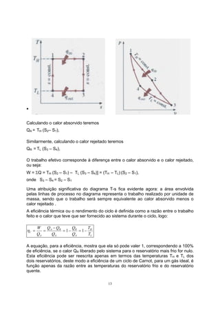 13 
ƒ 
Calculando o calor absorvido teremos 
QA = TH (S2– S1), 
Similarmente, calculando o calor rejeitado teremos 
QR = TL (S3 – S4), 
O trabalho efetivo corresponde à diferença entre o calor absorvido e o calor rejeitado, 
ou seja: 
W = ΣQ = TH (S2 – S1) – TL (S3 – S4)] = (TH – TL) (S2 – S1), 
onde S3 – S4 = S2 – S1 
Uma atribuição significativa do diagrama T-s fica evidente agora: a área envolvida 
pelas linhas de processo no diagrama representa o trabalho realizado por unidade de 
massa, sendo que o trabalho será sempre equivalente ao calor absorvido menos o 
calor rejeitado . 
A eficiência térmica ou o rendimento do ciclo é definida como a razão entre o trabalho 
feito e o calor que teve que ser fornecido ao sistema durante o ciclo, logo: 
H 
W Q Q 
= − Q 
= − 
C T 
L 
R 
A 
A R 
A 
A 
T 
Q 
Q 
Q 
− 
η = = 1 1 
A equação, para a eficiência, mostra que ela só pode valer 1, correspondendo a 100% 
de eficiência, se o calor QR liberado pelo sistema para o reservatório mais frio for nulo. 
Esta eficiência pode ser reescrita apenas em termos das temperaturas TH e TL dos 
dois reservatórios, deste modo a eficiência de um ciclo de Carnot, para um gás ideal, é 
função apenas da razão entre as temperaturas do reservatório frio e do reservatório 
quente. 
 