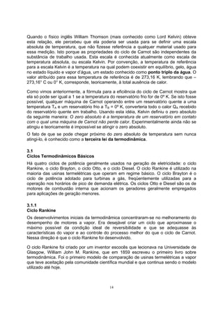 Quando o físico inglês William Thomson (mais conhecido como Lord Kelvin) obteve 
esta relação, ele percebeu que ela poderia ser usada para se definir uma escala 
absoluta de temperatura, que não fizesse referência a qualquer material usado para 
essa medição. Isto porque as propriedades do ciclo de Carnot são independentes da 
substância de trabalho usada. Esta escala é conhecida atualmente como escala de 
temperatura absoluta, ou escala Kelvin. Por convenção, a temperatura de referência 
para a escala Kelvin é a temperatura na qual podem coexistir em equilíbrio, gelo, água 
no estado líquido e vapor d’água, um estado conhecido como ponto triplo da água. O 
valor atribuído para essa temperatura de referência é de 273,16 K, lembrando que – 
273,16° C ou 0° K, corresponde, teoricamente, à total ausência de calor. 
Como vimos anteriormente, a fórmula para a eficiência do ciclo de Carnot mostra que 
ela só pode ser igual a 1 se a temperatura do reservatório frio for de 0º K. Se isto fosse 
possível, qualquer máquina de Carnot operando entre um reservatório quente a uma 
temperatura TA e um reservatório frio a TB = 0º K, converteria todo o calor QA recebido 
do reservatório quente em trabalho. Usando esta idéia, Kelvin definiu o zero absoluto 
da seguinte maneira: O zero absoluto é a temperatura de um reservatório em contato 
com o qual uma máquina de Carnot não perde calor. Experimentalmente ainda não se 
atingiu e teoricamente é impossível se atingir o zero absoluto. 
O fato de que se pode chegar próximo do zero absoluto de temperatura sem nunca 
atingi-lo, é conhecido como a terceira lei da termodinâmica. 
3.1 
Ciclos Termodinâmicos Básicos 
Há quatro ciclos de potência geralmente usados na geração de eletricidade: o ciclo 
Rankine, o ciclo Brayton, o ciclo Otto, e o ciclo Diesel. O ciclo Rankine é utilizado na 
maioria das usinas termelétricas que operam em regime básico. O ciclo Brayton é o 
ciclo de potência adotado para turbinas a gás, freqüentemente utilizadas para a 
operação nos horários de pico de demanda elétrica. Os ciclos Otto e Diesel são os de 
motores de combustão interna que acionam os geradores geralmente empregados 
para aplicações de geração menores. 
3.1.1 
Ciclo Rankine 
Os desenvolvimentos iniciais da termodinâmica concentraram-se no melhoramento do 
desempenho de motores a vapor. Era desejável criar um ciclo que aproximasse o 
máximo possível da condição ideal de reversibilidade e que se adequasse às 
características do vapor e ao controle do processo melhor do que o ciclo de Carnot. 
Nessa direção é que o ciclo Rankine foi desenvolvido. 
O ciclo Rankine foi criado por um inventor escocês que lecionava na Universidade de 
Glasgow, William John M. Rankine, que em 1859 escreveu o primeiro livro sobre 
termodinâmica. Foi o primeiro modelo de comparação de usinas termelétricas a vapor 
que teve aceitação pela comunidade científica mundial e que continua sendo o modelo 
utilizado até hoje. 
14 
 