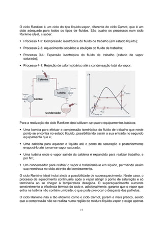 O ciclo Rankine é um ciclo do tipo líquido-vapor, diferente do ciclo Carnot, que é um 
ciclo adequado para todos os tipos de fluídos. São quatro os processos num ciclo 
Rankine ideal, a saber: 
ƒ Processo 1-2: Compressão isentrópica do fluído de trabalho (em estado líquido); 
ƒ Processo 2-3: Aquecimento isobárico e ebulição do fluído de trabalho; 
ƒ Processo 3-4: Expansão isentrópica do fluído de trabalho (estado de vapor 
saturado); 
ƒ Processo 4-1: Rejeição de calor isobárico até a condensação total do vapor. 
Para a realização do ciclo Rankine ideal utilizam-se quatro equipamentos básicos: 
ƒ Uma bomba para efetuar a compressão isentrópica do fluído de trabalho que neste 
ponto se encontra no estado líquido, possibilitando assim a sua entrada no segundo 
equipamento que é; 
ƒ Uma caldeira para aquecer o liquido até o ponto de saturação e posteriormente 
evaporá-lo até tornar-se vapor saturado; 
ƒ Uma turbina onde o vapor saindo da caldeira é expandido para realizar trabalho, e 
por fim; 
ƒ Um condensador para resfriar o vapor e transformá-lo em líquido, permitindo assim 
sua reentrada no ciclo através do bombeamento. 
O ciclo Rankine ideal inclui ainda a possibilidade de superaquecimento. Neste caso, o 
processo de aquecimento continuaria após o vapor atingir o ponto de saturação e só 
terminaria ao se chegar à temperatura desejada. O superaquecimento aumenta 
sensivelmente a eficiência térmica do ciclo e, adicionalmente, garante que o vapor que 
entra na turbina não contém umidade, o que pode provocar o desgaste das palhetas. 
O ciclo Rankine não é tão eficiente como o ciclo Carnot, porém é mais prático, sendo 
que a compressão não se realiza numa região de mistura líquido-vapor e exige apenas 
15 
 