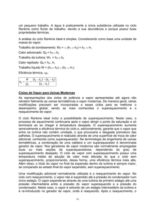 um pequeno trabalho. A água é praticamente a única substância utilizada no ciclo 
Rankine como fluído de trabalho, devido a sua abundância e porque possui boas 
propriedades térmicas. 
A análise do ciclo Rankine ideal é simples. Considerando como base uma unidade de 
massa do vapor: 
Trabalho de bombeamento: WP =  (h1  h2) = h2  h1 
Calor adicionado: QA = h3  h2 
Trabalho da turbina: WT = h3  h4 
Calor rejeitado: QR = h4 – h1 
Trabalho líquido W = (h3  h4)  (h2  h1) 
Eficiência térmica, ηR: 
16 
( ) ( ) 
h h h h 
3 4 2 1 
( 3 2 ) 
R − 
h h 
W 
A 
Q 
− − − 
η = = 
Ciclos de Vapor para Usinas Modernas 
As representações dos ciclos de potência a vapor apresentadas até agora não 
retratam fielmente as usinas termelétricas a vapor modernas. De maneira geral, várias 
modificações precisam ser incorporadas a esses ciclos para se melhorar o 
desempenho global, sendo as mais conhecidas o superaquecimento e o 
reaquecimento de vapor. 
O ciclo Rankine ideal inclui a possibilidade de superaquecimento. Neste caso, o 
processo de aquecimento continuaria após o vapor atingir o ponto de saturação e só 
terminaria ao se chegar à temperatura desejada. O superaquecimento aumenta 
sensivelmente a eficiência térmica do ciclo e, adicionalmente, garante que o vapor que 
entra na turbina não contém umidade, o que provocaria o desgaste prematuro das 
palhetas. O superaquecimento é realizado através de uma superfície de troca de calor 
adicional, conhecida como superaquecedor. Na terminologia de engenharia de usinas 
termelétricas, a combinação de uma caldeira e um superaquecedor é denominada 
gerador de vapor. Nos geradores de vapor modernos são normalmente empregadas 
duas ou mais seções de superaquecedores, dependendo do grau de 
superaquecimento desejado. O ciclo de vapor com superaquecimento possui uma 
temperatura média de adução de calor mais elevada do que o ciclo sem 
superaquecimento, proporcionando, dessa forma, uma eficiência térmica mais alta. 
Além disso, o título do vapor no final da expansão dentro da turbina é sempre maior, 
se comparado ao estado final do vapor expandido, sem superaquecimento. 
Uma modificação adicional normalmente utilizada é o reaquecimento do vapor. No 
ciclo com reaquecimento, o vapor não é expandido até a pressão do condensador num 
único estágio. O vapor expande-se através de uma turbina de primeiro estágio até uma 
pressão intermediária entre a pressão do vapor superaquecido e a pressão do 
condensador. Neste caso, o vapor é extraído de um estágio intermediário da turbina e 
é re-introduzido no gerador de vapor, onde é reaquecido. Após o reaquecimento, o 
 