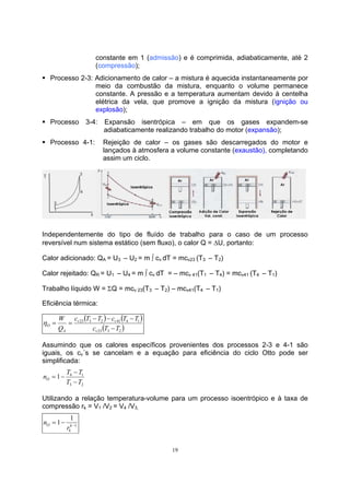 constante em 1 (admissão) e é comprimida, adiabaticamente, até 2 
(compressão); 
ƒ Processo 2-3: Adicionamento de calor – a mistura é aquecida instantaneamente por 
meio da combustão da mistura, enquanto o volume permanece 
constante. A pressão e a temperatura aumentam devido à centelha 
elétrica da vela, que promove a ignição da mistura (ignição ou 
explosão); 
ƒ Processo 3-4: Expansão isentrópica – em que os gases expandem-se 
adiabaticamente realizando trabalho do motor (expansão); 
ƒ Processo 4-1: Rejeição de calor – os gases são descarregados do motor e 
lançados à atmosfera a volume constante (exaustão), completando 
assim um ciclo. 
Independentemente do tipo de fluído de trabalho para o caso de um processo 
reversível num sistema estático (sem fluxo), o calor Q = ΔU, portanto: 
Calor adicionado: QA = U3 – U2 = m ∫ cv dT = mcv23 (T3 – T2) 
Calor rejeitado: QR = U1 – U4 = m ∫ cv dT = – mcv 41(T1 – T4) = mcv41 (T4 – T1) 
Trabalho líquido W = ΣQ = mcv 23(T3 – T2) – mcv41(T4 – T1) 
Eficiência térmica: 
19 
( ) ( ) 
c T T c T T 
v v 
23 3 2 41 4 1 
23( 3 2 ) 
O − 
c T T 
W 
Q 
v 
A 
− − − 
η = = 
Assumindo que os calores específicos provenientes dos processos 2-3 e 4-1 são 
iguais, os cv´s se cancelam e a equação para eficiência do ciclo Otto pode ser 
simplificada: 
− 
n T T O − 
1 4 1 
T T 
3 2 
= − 
Utilizando a relação temperatura-volume para um processo isoentrópico e à taxa de 
compressão rk = V1 /V2 = V4 /V3, 
1 1− = − k 
1 
O r 
k 
n 
 