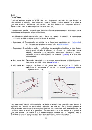 3.1.4 
Ciclo Diesel 
O motor a diesel surgiu em 1892 com outro engenheiro alemão, Rudolph Diesel. O 
motor diesel é projetado para ser mais pesado e mais potente do que os motores a 
gasolina e utiliza óleo como combustível. Eles são usados em máquinas pesadas, 
locomotivas, navios, e em alguns tipos de automóvel. 
O ciclo Diesel ideal é composto por duas transformações adiabáticas alternadas, uma 
transformação isobárica e outra isométrica. 
No ciclo Diesel ideal tipo padrão a ar, o fluído de trabalho é apenas o ar, que opera 
com quatro tempos e segue quatro processos, a saber: 
ƒ Processo 1-2: Compressão isentrópica – o ar é admitido ao cilindro em 1 (admissão) 
e é comprimido adiabaticamente ate 2 (compressão); 
ƒ Processo 2-3: Adição de calor – no final da compressão adiabática, o óleo diesel, 
finamente atomizado, é injetado na câmara de combustão a uma 
pressão constante, onde se mistura com o ar comprimido quente, 
iniciando assim a auto-ignição da mistura (ignição) e a explosão 
subseqüente; 
ƒ Processo 3-4: Expansão isentrópica – os gases expandem-se adiabaticamente, 
realizando trabalho do motor (expansão); 
ƒ Processo 4-1: Rejeição de calor – Os gases são descarregados do motor e 
exauridos à atmosfera a volume constante (exaustão) assim 
completando um ciclo. 
No ciclo Diesel não há a necessidade da velas para produzir a ignição. O óleo Diesel é 
injetado na câmara de combustão somente no final da compressão quando a 
temperatura é suficientemente alta para queimar o combustível, sem a necessidade da 
centelha elétrica. Essa é a principal diferença entre o motor Diesel e o motor a 
gasolina. Para o ciclo Diesel, a taxa de compressão varia de 15 a 20 enquanto para o 
ciclo Otto a taxa de compressão é da ordem de 8 para um motor moderno. 
20 
 