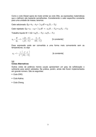 Como o ciclo Diesel opera de modo similar ao ciclo Otto, as expressões matemáticas 
que o definem são bastante semelhantes. Considerando o calor específico constante 
para uma unidade de massa, teremos: 
Calor adicionado: QA = h3 – h2 = ∫ cp dT = cp (T3 – T2) 
Calor rejeitado: QR = u1 – u4 = ∫ cv dT = – cv (T1 – T4) = cv (T4 – T1) 
Trabalho líquido W = ΣQ = cp(T3 – T2) – cv(T4 – T1) 
η = = − [k constante] 
η [k constante] 
21 
( ) 
T T 
4 1 
( ) ( ) 
3 2 c T − 
T 
1 4 1 1 
D − 
3 2 
k T T 
v 
c T T 
W 
Q 
p 
A 
− 
= − 
− 
Essa expressão pode ser convertida a uma forma mais conveniente sem as 
temperaturas, ou seja 
 
k 
c 
− 
1 1 1 1 
= − − 1 
( ) 
 
 
− 
D k r 
c 
k 
k 
r 
r 
3.2 
Ciclos Alternativos 
Outros ciclos de potência menos usuais apresentam um grau de sofisticação o 
suficiente para serem adotados. Na prática, porém, ainda não foram implementados 
em grande número. São os seguintes: 
ƒ Ciclo CRO; 
ƒ Ciclo Kalina; 
ƒ Ciclo Cheng. 
 