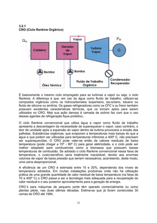 22 
3.2.1 
CRO (Ciclo Rankine Orgânico) 
É basicamente o mesmo ciclo empregado para as turbinas a vapor ou seja, o ciclo 
Rankine. A diferença é que, em vez da água como fluído de trabalho, utilizam-se 
compostos orgânicos como os hidrocarbonetos isopentano, iso-octano, tolueno ou 
fluido de silicone ou amônia. Os gases refrigeradores como os CFC´s ou freon também 
possuem excelentes características térmicas, que os tornam aptos para serem 
utilizados no CRO. Mas sua ação danosa à camada de ozônio faz com que o uso 
desses agentes de refrigeração fique proibitivo. 
O ciclo Rankine convencional que utiliza água e vapor como fluído de trabalho 
apresenta a desvantagem da necessidade de superaquecer o vapor, caso contrário, o 
teor de umidade após a expansão do vapor dentro da turbina provocaria a erosão das 
palhetas. Substâncias orgânicas, que evaporam a temperaturas mais baixas do que a 
água e que podem ser utilizadas para temperaturas inferiores a 400º C, não precisam 
ser superaquecidas. O CRO pode valer-se então de calores residuais de baixa 
temperatura (pode chegar a 70º - 80º C) para gerar eletricidade, e o ciclo pode ser 
melhor adaptado para combustíveis como a biomassa que possuem baixas 
temperaturas de combustão. Se adotado o ciclo Rankine convencional nessa faixa de 
temperatura, o custo-benefício seria totalmente inaceitável, devido aos enormes 
volumes de vapor de baixa pressão que seriam necessários, acarretando, deste modo, 
uma usina desproporcional. 
A eficiência de um CRO é estimada entre 10 e 20%, dependendo dos níveis de 
temperatura adotados. Em muitas instalações produtivas onde não há utilização 
prática de uma grande quantidade de calor residual de baixa temperatura (na faixa de 
70 a 400º C) o CRO passa a ser a tecnologia mais adequada para a recuperação do 
calor residual e o seu posterior aproveitamento para a geração de energia. 
CRO´s para máquinas de pequeno porte têm operado comercialmente ou como 
plantas piloto, nas duas últimas décadas. Estima-se que já foram construídas 30 
usinas de CRO até 1984. 
 