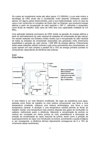 Os custos de investimento ainda são altos (aprox. € 2.300/kWel ) e por este motivo a 
tecnologia do CRO ainda não é considerado muito atraente. Entretanto, existem 
planos, em alguns paises desenvolvidos, para a sua implementação, como no caso da 
usina a ser construída no complexo da Hydro Agri na Holanda, que produzirá energia 
elétrica a partir da recuperação de calor residual a 190º C, utilizando o isopentano 
como fluído de trabalho. Esta usina de CRO terá uma capacidade instalada de 2,6 
MWe.. 
Uma aplicação bastante promissora do CRO reside na geração de energia elétrica a 
partir do aproveitamento do calor residual de estações de compressão de gás natural. 
Um estudo realizado nos Estados Unidos revelou que a recuperação do calor residual 
de todas as estações de compressão associadas aos gasodutos norte americanos 
possibilitará a geração de, pelo menos, 1.000 MW de energia elétrica. Praticamente 
todas essas estações utilizam turbinas a gás como acionadores dos compressores, as 
quais operam em ciclo simples e perdem 65 a 75% da energia primária (contida no 
combustível), dependendo da eficiência das turbinas. 
3.2.2 
Ciclo Kalina 
O ciclo Kalina é um ciclo Rankine modificado. No lugar da substância pura água, 
adotada como fluído de trabalho no ciclo rankine convencional, que ferve a uma 
temperatura constante, utiliza-se uma mistura amônia/água, que ferve a uma 
temperatura variável. A ebulição a uma temperatura variável permite ao fluído de 
trabalho manter uma temperatura mais próxima daquela dos gases de combustão na 
caldeira, melhorando assim a eficiência. Alterando a concentração de amônia na 
mistura em circulação em vários pontos do ciclo, possibilita-se a otimização da 
pressão de condensação do vapor exaurido da turbina, assim como a pressão de 
superaquecimento do vapor vivo introduzido na turbina, aumentando a queda entálpica 
e, por conseguinte, a eficiência térmica (tipicamente consegue-se de 5 a 15% de 
incremento desse rendimento). 
23 
 