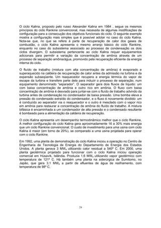 O ciclo Kalina, proposto pelo russo Alexander Kalina em 1984 , segue os mesmos 
princípios do ciclo Rankine convencional, mas necessita de algumas modificações de 
configuração para a consecução dos objetivos funcionais do ciclo. O seguinte exemplo 
mostra a configuração mais simples que é possível adotar no caso do ciclo Kalina. 
Nota-se que, no que se refere à parte de recuperação de calor dos gases de 
combustão, o ciclo Kalina apresenta o mesmo arranjo básico do ciclo Rankine, 
enquanto no caso do subsistema associado ao processo de condensação os dois 
ciclos divergem. O subsistema pertencente ao ciclo Kalina requer equipamentos 
adicionais para permitir a variação da concentração de amônia através de um 
processo de separação amônia/água, promovido pela recuperação eficiente da energia 
interna do ciclo. 
O fluído de trabalho (mistura com alta concentração de amônia) é evaporado e 
superaquecido na caldeira de recuperação de calor antes da admissão na turbina e da 
expansão subseqüente. Um reaquecedor recupera a energia térmica do vapor de 
escape da turbina e transfere parte dela para induzir o processo de separação, num 
equipamento denominado “separador”. O separador gera dois fluxos de líquido: um 
com baixa concentração de amônia e outro rico em amônia. O fluxo com baixa 
concentração de amônia é desviado para juntar-se com o fluído de trabalho advindo da 
turbina antes de condensação no condensador de baixa pressão. Uma bomba eleva a 
pressão do condensado extraído do condensador, e o fluxo é novamente dividido: um 
é conduzido ao separador via o reaquecedor e o outro é mesclado com o vapor rico 
em amônia para restaurar a concentração de amônia do fluído de trabalho. A mistura 
bifásica é encaminhada a um condensador de alta pressão e o condensado resultante 
é bombeado para a alimentação da caldeira de recuperação. 
O ciclo Kalina apresenta um desempenho termodinâmico melhor que o ciclo Rankine. 
A melhor configuração do ciclo Kalina gera aproximadamente 16 a 30% mais energia 
que um ciclo Rankine convencional. O custo de investimento para uma usina com ciclo 
Kalina é maior (em torno de 20%), se comparado a uma usina projetada para operar 
com o ciclo Rankine. 
Em 1992, uma planta de demonstração do ciclo Kalina iniciou a operação no Centro de 
Engenharia de Tecnologia de Energia do Departamento de Energia dos Estados 
Unidos. A planta gerava 3 MWe utilizando calor residual a 540º C. Em 2000, uma 
planta geotérmica projetado para funcionar com o ciclo Kalina iniciou operação 
comercial em Húsavík, Islândia. Produzia 1,6 MWe utilizando vapor geotérmico com 
temperatura de 121º C. Há também uma planta na siderúrgica de Sumitomo, no 
Japão, que gera 3,1 MWe a partir de efluentes de água de resfriamento, com 
temperatura de 98º C. 
24 
 