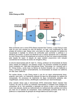 25 
3.2.3 
Ciclo Cheng ou STIG 
Mais conhecido com o nome STIG (Steam Injected Gás Turbine), o ciclo Cheng é nada 
mais do que uma variante do ciclo de Brayton, ou seja: uma modificação do ciclo 
simples de turbina a gás. Nesse ciclo, uma parte do vapor produzido na caldeira de 
recuperação é injetada na câmara de combustão para aumentar a potência e a 
eficiência da turbina. O ganho de eficiência que a turbina apresenta com a utilização 
do ciclo Cheng é devido principalmente ao aumento do fluxo de massa proporcionado 
pela injeção de vapor. A injeção de vapor também proporciona uma redução 
considerável de emissões de óxidos de nitrogênio (NOX). 
O ciclo foi desenvolvido pelo Dr. Dah Yu Cheng, professor da Universidade de Santa 
Clara, Estado da Califórnia, nos Estados Unidos. As primeiras unidades de geração 
foram instalados em 1984 pela International Power Technology, Inc, empresa que o 
Dr. Cheng fundou, sendo duas na fábrica da Sunkist Growers, Inc. em California e 
outra, a primeira a operar comercialmente, na Universidade do Estado de Califórnia 
em São José, Califórnia. 
Por razões óbvias, o ciclo Cheng requer o uso de um vapor extremamente limpo, 
exigindo, para tanto, um tratamento especial da água de alimentação da caldeira de 
recuperação. Os processos de tratamento de água normalmente adotados são: 
megafiltração, osmose reversa, ultrafiltração e polimento por desmineralização. 
Uma variante desse ciclo é denominada ISTIG (Intercooled Steam Injected Gás 
Turbine). No caso do ISTIG um resfriador intermediário é instalado entre estágios do 
compressor de ar. Isto possibilita a operação da turbina a gás a uma temperatura 
muito mais elevada, devido ao melhoramento do resfriamento das palhetas da turbina 
por meio do ar extraído do compressor. Essa modificação aumenta ainda mais a 
potência e a capacidade de geração de energia elétrica da turbina a gás. 
 