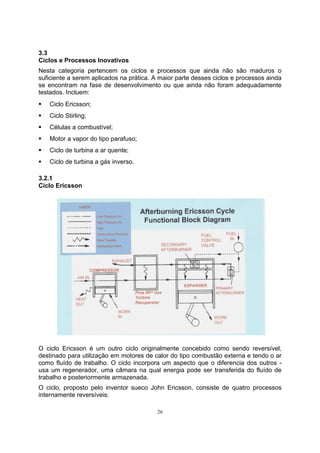 3.3 
Ciclos e Processos Inovativos 
Nesta categoria pertencem os ciclos e processos que ainda não são maduros o 
suficiente a serem aplicados na prática. A maior parte desses ciclos e processos ainda 
se encontram na fase de desenvolvimento ou que ainda não foram adequadamente 
testados. Incluem: 
ƒ Ciclo Ericsson; 
ƒ Ciclo Stirling; 
ƒ Células a combustível; 
ƒ Motor a vapor do tipo parafuso; 
ƒ Ciclo de turbina a ar quente; 
ƒ Ciclo de turbina a gás inverso. 
3.2.1 
Ciclo Ericsson 
O ciclo Ericsson é um outro ciclo originalmente concebido como sendo reversível, 
destinado para utilização em motores de calor do tipo combustão externa e tendo o ar 
como fluído de trabalho. O ciclo incorpora um aspecto que o diferencia dos outros - 
usa um regenerador, uma câmara na qual energia pode ser transferida do fluído de 
trabalho e posteriormente armazenada. 
O ciclo, proposto pelo inventor sueco John Ericsson, consiste de quatro processos 
internamente reversíveis: 
26 
 