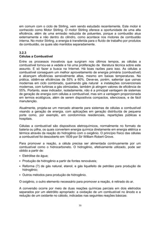 em comum com o ciclo de Stirling, vem sendo estudado recentemente. Este motor é 
conhecido como Motor Stirling. O motor Stirling oferece a oportunidade de uma alta 
eficiência, além de uma emissão reduzida de poluentes, porque a combustão atua 
externamente e não dentro do cilindro, como acontece nos motores de combustão 
interna. No motor Stirling, a energia é transferida para o fluído de trabalho por produtos 
da combustão, os quais são mantidos separadamente. 
3.2.3 
Células a Combustível 
Entre os processos inovativos que surgiram nos últimos tempos, as células a 
combustível tornou-se a vedete e há uma proliferação de literatura técnica sobre este 
assunto. E só fazer a busca na Internet. Há boas razões para isso. As células a 
combustível conseguem um melhor aproveitamento de energia primária (combustível) 
e alcançam eficiências sensivelmente altas, mesmo em baixas temperaturas. Na 
prática, obtêm-se eficiências de 55% a 60%. Deve-se, porém, salientar que usinas 
modernas em ciclo combinado, queimando gás natural e instalações convencionais 
modernas, com turbinas a gás otimizadas, também já atingem valores de eficiência de 
55%. Portanto, esse indicador, isoladamente, não é a principal vantagem de sistemas 
de geração de energia com células a combustível, mas sim a vantagem proporcionada 
em termos ecológicos, além de serem dispositivos compactos, silenciosos, e de fácil 
manutenção. 
Atualmente, projeta-se um mercado atraente para sistemas de células a combustível 
visando a geração de energia, com aplicações em geração distribuída de pequena 
porte como, por exemplo, em condomínios residenciais, repartições públicas e 
hospitais. 
Células a combustível são dispositivos eletroquímicos, normalmente no formato de 
bateria ou pilha, os quais convertem energia química diretamente em energia elétrica e 
térmica através da reação do hidrogênio com o oxigênio. O princípio físico das células 
a combustível foi descoberto em 1839 por Sir William Robert Grove. 
Para promover a reação, a célula precisa ser alimentada continuamente por um 
combustível como o hidrocarboneto. O hidrogênio, efetivamente utilizado, pode ser 
obtido a partir de: 
ƒ Eletrólise da água; 
ƒ Produção de hidrogênio a partir de fontes renováveis; 
ƒ Reforma (?) de gás natural, etanol, e gás liquefeito de petróleo para produção de 
hidrogênio; 
ƒ Outros métodos para produção de hidrogênio. 
O oxigênio, o outro elemento necessário para promover a reação, é retirado do ar. 
A conversão ocorre por meio de duas reações químicas parciais em dois eletrodos 
separados por um eletrólito apropriado: a oxidação de um combustível no ânodo e a 
redução de um oxidante no cátodo, indicadas nas seguintes reações básicas: 
30 
 