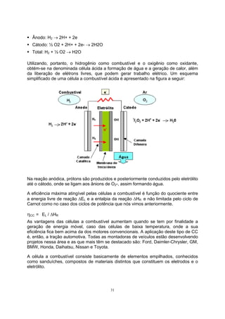 ƒ Ânodo: H2 → 2H+ + 2e 
ƒ Cátodo: ½ O2 + 2H+ + 2e- → 2H2O 
ƒ Total: H2 + ½ O2 → H2O 
Utilizando, portanto, o hidrogênio como combustível e o oxigênio como oxidante, 
obtém-se na denominada célula ácida a formação de água e a geração de calor, além 
da liberação de elétrons livres, que podem gerar trabalho elétrico. Um esquema 
simplificado de uma célula a combustível ácida é apresentado na figura a seguir: 
Na reação anódica, prótons são produzidos e posteriormente conduzidos pelo eletrólito 
até o cátodo, onde se ligam aos ânions de O2-, assim formando água. 
A eficiência máxima atingível pelas células a combustível é função do quociente entre 
a energia livre de reação ΔEL e a entalpia da reação ΔHR e não limitada pelo ciclo de 
Carnot como no caso dos ciclos de potência que nós vimos anteriormente. 
ηCC = EL / ΔHR 
As vantagens das células a combustível aumentam quando se tem por finalidade a 
geração de energia móvel, caso das células de baixa temperatura, onde a sua 
eficiência fica bem acima da dos motores convencionais. A aplicação deste tipo de CC 
é, então, a tração automotiva. Todas as montadoras de veículos estão desenvolvendo 
projetos nessa área e as que mais têm se destacado são: Ford, Daimler-Chrysler, GM, 
BMW, Honda, Daihatsu, Nissan e Toyota. 
A célula a combustível consiste basicamente de elementos empilhados, conhecidos 
como sanduíches, compostos de materiais distintos que constituem os eletrodos e o 
eletrólito. 
31 
 