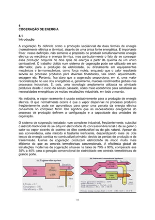 4 
COGERAÇÃO DE ENERGIA 
4.1 
Introdução 
A cogeração foi definida como a produção seqüencial de duas formas de energia 
(normalmente elétrica e térmica), através de uma única fonte energética. É importante 
frisar, nessa definição, não somente o propósito de produzir simultaneamente energia 
elétrica ou mecânica e energia térmica, mas particularmente o fato de se conseguir 
essa produção conjunta de dois tipos de energia a partir da queima de um único 
combustível. O trabalho obtido num sistema de cogeração pode ser utilizado em um 
alternador, para a produção de eletricidade, ou diretamente em equipamentos 
mecânicos e termomecânicos, como força motriz; enquanto que o calor resultante 
servirá ao processo produtivo para diversas finalidades, tais como: aquecimento, 
secagem etc. Portanto, fica claro que a cogeração proporciona, em si, uma maior 
racionalização no uso dos energéticos e, geralmente, maiores rendimentos globais nos 
processos industriais. É, pois, uma tecnologia amplamente utilizada na atividade 
produtiva desde o início do século passado, como meio econômico para satisfazer as 
necessidades energéticas de muitas instalações industriais, em todo o mundo. 
Na indústria, o vapor raramente é usado exclusivamente para a produção de energia 
elétrica. O que normalmente ocorre é que o vapor disponível no processo produtivo 
freqüentemente pode ser aproveitado para gerar uma parcela da energia elétrica 
consumida no complexo fabril. Isto significa que as necessidades energéticas do 
processo de produção definem a configuração e a capacidade das unidades de 
cogeração. 
O sistema de cogeração instalado num complexo industrial, freqüentemente, substitui 
o método tradicional de se adquirir eletricidade da concessionária local e de se gerar o 
calor ou vapor através da queima do óleo combustível ou do gás natural. Apesar da 
sua conveniência, este método é bastante ineficiente, desperdiçando mais de dois 
terços da energia contida no combustível primário, devido às perdas de produção e de 
transmissão. Usinas de cogeração produzem eletricidade de modo muito mais 
eficiente do que as centrais termelétricas convencionais. A eficiência global de 
instalações modernas de cogeração situa-se na faixa de 70% a 90%, comparada aos 
35% a 40% para a geração convencional de eletricidade em centrais termelétricas de 
grande porte. 
35 
 