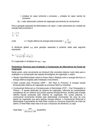= entalpia do vapor entrando o processo  entalpia do vapor saindo do 
processo 
QA = calor adicionado à planta de cogeração proveniente do combustível 
Para a geração separada de eletricidade e de vapor, o calor adicionado por unidade de 
energia total produzido é 
37 
e + 1 
− 
e 
η η 
e GV 
onde e = fração elétrica da energia total produzida = 
E 
+ Δ 
V E H 
A eficiência global ηGS para geração separada é portanto dada pela seguinte 
expressão: 
1 
+ − 
( ) [( ) ] e GV 
η 
GS e / η 1 e / 
η 
= 
É a cogeração é vantajosa se ηCO > ηGS 
Parâmetros Técnicos para Avaliação e Comparação de Alternativas de Ciclos de 
Cogeração 
Neste ponto, seria conveniente se introduzir três conceitos básicos muito úteis para a 
avaliação e a comparação das opções tecnológicas de cogeração, a saber: 
ƒ Razão Calor/Eletricidade (Heat to Power Ratio): Relação entre a energia térmica e a 
energia elétrica exigidas pela instalação consumidora. 
ƒ Calor Líquido para Processo (NHP – Net Heat to Process): A energia líquida 
fornecida pelo sistema de cogeração ao processo fabril ou industrial. 
ƒ Combustível Atribuível ou Correlacionado à Eletricidade (FCP – Fuel Chargeable to 
Power) – É aquele destinado ao sistema de cogeração, referente às necessidades 
energéticas de um sistema que produz apenas energia térmica, dividido pelo energia 
elétrica líquida produzida pelo sistema de cogeração. Em outras palavras, o 
combustível incremental dividido pela eletricidade incremental. No caso de uma 
planta de cogeração que gera apenas energia elétrica, o Combustível Atribuível à 
Eletricidade é equivalente ao Heat Rate Líquido ou Consumo Específico de Calor da 
planta. O Heat Rate nada mais é do que o recíproco de eficiência, ou seja: 
Heat Rate 
= (kcal/kWh) 
/100 
860 
Eficiência 
 