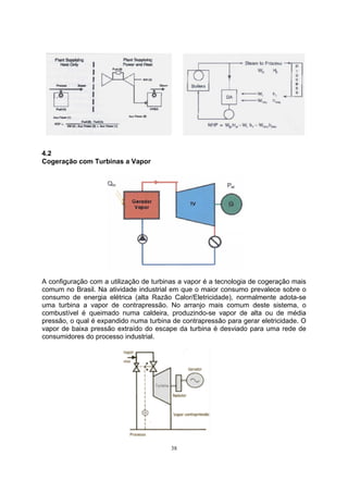38 
4.2 
Cogeração com Turbinas a Vapor 
A configuração com a utilização de turbinas a vapor é a tecnologia de cogeração mais 
comum no Brasil. Na atividade industrial em que o maior consumo prevalece sobre o 
consumo de energia elétrica (alta Razão Calor/Eletricidade), normalmente adota-se 
uma turbina a vapor de contrapressão. No arranjo mais comum deste sistema, o 
combustível é queimado numa caldeira, produzindo-se vapor de alta ou de média 
pressão, o qual é expandido numa turbina de contrapressão para gerar eletricidade. O 
vapor de baixa pressão extraído do escape da turbina é desviado para uma rede de 
consumidores do processo industrial. 
 
